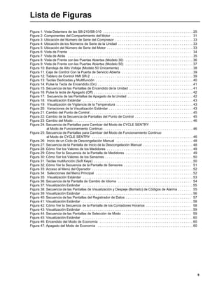9
Lista de Figuras
Figura 1: Vista Delantera de las SB-210/SB-310 . . . . . . . . . . . . . . . . . . . . . . . . . . . . . . . . . . . . . . . . . . . . . . . . 25
Figura 2: Componentes del Compartimiento del Motor . . . . . . . . . . . . . . . . . . . . . . . . . . . . . . . . . . . . . . . . . . 31
Figura 3: Ubicación del Número de Serie del Compresor . . . . . . . . . . . . . . . . . . . . . . . . . . . . . . . . . . . . . . . . . . 33
Figura 4: Ubicación de los Números de Serie de la Unidad . . . . . . . . . . . . . . . . . . . . . . . . . . . . . . . . . . . . . . . . 33
Figura 5: Ubicación del Número de Serie del Motor . . . . . . . . . . . . . . . . . . . . . . . . . . . . . . . . . . . . . . . . . . . . . . 33
Figura 6: Vista de Frente . . . . . . . . . . . . . . . . . . . . . . . . . . . . . . . . . . . . . . . . . . . . . . . . . . . . . . . . . . . . . . . . . 34
Figura 7: Vista de Atrás . . . . . . . . . . . . . . . . . . . . . . . . . . . . . . . . . . . . . . . . . . . . . . . . . . . . . . . . . . . . . . . . . . . 35
Figura 8: Vista de Frente con las Puertas Abiertas (Modelo 30) . . . . . . . . . . . . . . . . . . . . . . . . . . . . . . . . . . . . 36
Figura 9: Vista de Frente con las Puertas Abiertas (Modelo 50) . . . . . . . . . . . . . . . . . . . . . . . . . . . . . . . . . . . . 37
Figura 10: Bandeja de Alto Voltaje (Modelo 50 Únicamente) . . . . . . . . . . . . . . . . . . . . . . . . . . . . . . . . . . . . . . . 38
Figura 11: Caja de Control Con la Puerta de Servicio Abierta . . . . . . . . . . . . . . . . . . . . . . . . . . . . . . . . . . . . . . 39
Figura 12: Tablero de Control HMI SR-2 . . . . . . . . . . . . . . . . . . . . . . . . . . . . . . . . . . . . . . . . . . . . . . . . . . . . . . 39
Figura 13: Teclas Dedicadas y Multifunción . . . . . . . . . . . . . . . . . . . . . . . . . . . . . . . . . . . . . . . . . . . . . . . . . . . . 40
Figura 14: Pulse la Tecla de Encendido (On) . . . . . . . . . . . . . . . . . . . . . . . . . . . . . . . . . . . . . . . . . . . . . . . . . . . 41
Figura 15: Secuencia de las Pantallas de Encendido de la Unidad . . . . . . . . . . . . . . . . . . . . . . . . . . . . . . . . . . 41
Figura 16: Pulse la tecla de Apagado (Off) . . . . . . . . . . . . . . . . . . . . . . . . . . . . . . . . . . . . . . . . . . . . . . . . . . . . . 42
Figura 17: Secuencia de las Pantallas de Apagado de la Unidad . . . . . . . . . . . . . . . . . . . . . . . . . . . . . . . . . . . 42
Figura 18: Visualización Estándar . . . . . . . . . . . . . . . . . . . . . . . . . . . . . . . . . . . . . . . . . . . . . . . . . . . . . . . . . . . 43
Figura 19: Visualización de Vigilancia de la Temperatura . . . . . . . . . . . . . . . . . . . . . . . . . . . . . . . . . . . . . . . . . 43
Figura 20: Variaciones de la Visualización Estándar . . . . . . . . . . . . . . . . . . . . . . . . . . . . . . . . . . . . . . . . . . . . . 43
Figura 21: Cambio del Punto de Control . . . . . . . . . . . . . . . . . . . . . . . . . . . . . . . . . . . . . . . . . . . . . . . . . . . . . . . 45
Figura 22: Cambio de la Secuencia de Pantallas del Punto de Control . . . . . . . . . . . . . . . . . . . . . . . . . . . . . . 45
Figura 23: Cambio del Modo . . . . . . . . . . . . . . . . . . . . . . . . . . . . . . . . . . . . . . . . . . . . . . . . . . . . . . . . . . . . . . . . 46
Figura 24: Secuencia de Pantallas para Cambiar del Modo de CYCLE SENTRY
al Modo de Funcionamiento Continuo . . . . . . . . . . . . . . . . . . . . . . . . . . . . . . . . . . . . . . . . . . . . . . . . 46
Figura 25: Secuencia de Pantallas para Cambiar del Modo de Funcionamiento Continuo
al Modo de CYCLE SENTRY . . . . . . . . . . . . . . . . . . . . . . . . . . . . . . . . . . . . . . . . . . . . . . . . . . . . . . 46
Figura 26: Inicio de un Ciclo de Descongelación Manual . . . . . . . . . . . . . . . . . . . . . . . . . . . . . . . . . . . . . . . . . 48
Figura 27: Secuencia de la Pantalla de Inicio de la Descongelación Manual . . . . . . . . . . . . . . . . . . . . . . . . . . . 48
Figura 28: Cómo Ver los Valores de los Medidores . . . . . . . . . . . . . . . . . . . . . . . . . . . . . . . . . . . . . . . . . . . . . . 49
Figura 29: Cómo Ver la Secuencia de la Pantalla de Medidores . . . . . . . . . . . . . . . . . . . . . . . . . . . . . . . . . . . 49
Figura 30: Cómo Ver los Valores de los Sensores . . . . . . . . . . . . . . . . . . . . . . . . . . . . . . . . . . . . . . . . . . . . . . . 50
Figura 31: Teclas multifunción (Soft Keys) . . . . . . . . . . . . . . . . . . . . . . . . . . . . . . . . . . . . . . . . . . . . . . . . . . . . . 50
Figura 32: Cómo Ver la Secuencia de la Pantalla de Sensores . . . . . . . . . . . . . . . . . . . . . . . . . . . . . . . . . . . . 51
Figura 33: Acceso al Menú del Operador . . . . . . . . . . . . . . . . . . . . . . . . . . . . . . . . . . . . . . . . . . . . . . . . . . . . . . 52
Figura 34: Selecciones del Menú Principal . . . . . . . . . . . . . . . . . . . . . . . . . . . . . . . . . . . . . . . . . . . . . . . . . . . . 52
Figura 35: Visualización Estándar . . . . . . . . . . . . . . . . . . . . . . . . . . . . . . . . . . . . . . . . . . . . . . . . . . . . . . . . . . . 53
Figura 36: Secuencia de la Pantalla de Cambio de Idioma . . . . . . . . . . . . . . . . . . . . . . . . . . . . . . . . . . . . . . . 54
Figura 37: Visualización Estándar . . . . . . . . . . . . . . . . . . . . . . . . . . . . . . . . . . . . . . . . . . . . . . . . . . . . . . . . . . . 55
Figura 38: Secuencia de las Pantallas de Visualización y Despeje (Borrado) de Códigos de Alarma . . . . . . . 55
Figura 39: Visualización Estándar . . . . . . . . . . . . . . . . . . . . . . . . . . . . . . . . . . . . . . . . . . . . . . . . . . . . . . . . . . . 56
Figura 40: Secuencia de las Pantallas del Registrador de Datos . . . . . . . . . . . . . . . . . . . . . . . . . . . . . . . . . . . 57
Figura 41: Visualización Estándar . . . . . . . . . . . . . . . . . . . . . . . . . . . . . . . . . . . . . . . . . . . . . . . . . . . . . . . . . . . 58
Figura 42: Cómo Ver la Secuencia de la Pantalla de los Contadores Horarios . . . . . . . . . . . . . . . . . . . . . . . . 58
Figura 43: Visualización Estándar . . . . . . . . . . . . . . . . . . . . . . . . . . . . . . . . . . . . . . . . . . . . . . . . . . . . . . . . . . . 59
Figura 44: Secuencia de las Pantallas de Selección de Modo . . . . . . . . . . . . . . . . . . . . . . . . . . . . . . . . . . . . . 59
Figura 45: Visualización Estándar . . . . . . . . . . . . . . . . . . . . . . . . . . . . . . . . . . . . . . . . . . . . . . . . . . . . . . . . . . . 60
Figura 46: Encendido del Modo de Economía . . . . . . . . . . . . . . . . . . . . . . . . . . . . . . . . . . . . . . . . . . . . . . . . . . 60
Figura 47: Apagado del Modo de Economía . . . . . . . . . . . . . . . . . . . . . . . . . . . . . . . . . . . . . . . . . . . . . . . . . . . 60
 