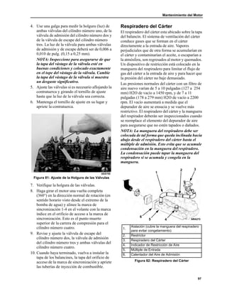 Mantenimiento del Motor
97
4. Use una galga para medir la holgura (luz) de
ambas válvulas del cilindro número uno, de la
válvula de admisión del cilindro número dos y
de la válvula de escape del cilindro número
tres. La luz de la válvula para ambas válvulas
de admisión y de escape deberá ser de 0,006 a
0,010 de pulg. (0,15 a 0,25 mm).
NOTA: Inspeccione para asegurarse de que
la tapa del vástago de la válvula esté en
buenas condiciones y colocado exactamente
en el tope del vástago de la válvula. Cambie
la tapa del vástago de la válvula si muestra
un desgaste significativo.
5. Ajuste las válvulas si es necesario aflojando la
contratuerca y girando el tornillo de ajuste
hasta que la luz de la válvula sea correcta.
6. Mantenga el tornillo de ajuste en su lugar y
apriete la contratuerca.
Figura 81: Ajuste de la Holgura de las Válvulas
7. Verifique la holgura de las válvulas.
8. Haga girar el motor una vuelta completa
(360°) en la dirección normal de rotación (en
sentido horario visto desde el extremo de la
bomba de agua) y alinee la marca de
sincronización 1-4 en el volante con la marca
índice en el orificio de acceso a la marca de
sincronización. Esto es el punto muerto
superior de la carrera de compresión para el
cilindro número cuatro.
9. Revise y ajuste la válvula de escape del
cilindro número dos, la válvula de admisión
del cilindro número tres y ambas válvulas del
cilindro número cuatro.
10. Cuando haya terminado, vuelva a instalar la
tapa de los balancines, la tapa del orificio de
acceso de la marca de sincronización y apriete
las tuberías de inyección de combustible.
Respiradero del Cárter
El respiradero del cárter esta ubicado sobre la tapa
del balancín. El sistema de ventilación del cárter
conduce gases que se forman en el cárter
directamente a la entrada de aire. Vapores
perjudiciales que de otra forma se acumularían en
el cárter y contaminarían el aceite, o escaparían a
la atmósfera, son regresados al motor y quemados.
Un dispositivo de restricción está colocado en la
manguera del respiradero para limitar el flujo de
gas del cárter a la entrada de aire y para hacer que
la presión del cárter no baje demasiado.
Las presiones normales del cárter con un filtro de
aire nuevo varían de 5 a 10 pulgadas (127 a 254
mm) H2O de vacío a 1450 rpm, y de 7 a 11
pulgadas (178 a 279 mm) H2O de vacío a 2200
rpm. El vacío aumentará a medida que el
depurador de aire se ensucia y se vuelve más
restrictivo. El respiradero del cárter y la manguera
del respirador deberán ser inspeccionados cuando
se reemplace el elemento del depurador de aire
para asegurarse que no estén tapados o dañados.
NOTA: La manguera del respiradero debe ser
colocada de tal forma que queda inclinada hacia
abajo desde el respiradero del cárter hasta el
múltiple de admisión. Esto evita que se acumule
condensación en la manguera del respiradero.
La condensación puede tapar la manguera del
respiradero si se acumula y congela en la
manguera.
AEA705
1.
Aislación (cubre la manguera del respiradero
para evitar congelamiento)
2. Restrictor
3. Respiradero del Cárter
4. Indicador de Restricción de Aire
5. Múltiple de Entrada
6. Calentador del Aire de Admisión
Figura 82: Respiradero del Cárter
2 3
45
1
6
 