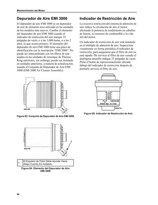 Mantenimiento del Motor
98
Depurador de Aire EMI 3000
El depurador de aire EMI 3000 es un depurador
de aire de elemento seco utilizado en las unidades
de los modelos más nuevos. Cambie el elemento
del depurador de aire EMI 3000 cuando el
indicador de restricción del aire marque 25
pulgadas de vacío, o a las 3.000 horas, o a los 2
años, lo que ocurra primero. El elemento del
depurador de aire EMI 3000 tiene una placa de
identificación con la inscripción “EMI 3000”. No
puede ser intercambiado con los filtros de aire
usados en las unidades de remolque de Thermo
King anteriores, sin embargo, puede ser instalado
en unidades anteriores, a manera de actualización,
usando el Conjunto de Depurador de Aire EMI
3000 (EMI 3000 Air Cleaner Assembly).
Figura 83: Conjunto de Depurador de Aire EMI 3000
Indicador de Restricción de Aire
La excesiva restricción del sistema de admisión de
aire reduce la circulación de aire al motor,
afectando la potencia de rendimiento en caballos
de fuerza, el consumo de combustible y la vida
útil del motor.
Un indicador de restricción de aire está instalado
en el múltiple de admisión de aire. Inspeccione
visualmente en forma periódica el indicador de
restricción, para asegurarse que el filtro de aire no
esté tapado. Dé servicio al filtro de aire cuando el
diafragma amarillo indique 25 pulgadas de vacío.
Pulse el botón de reposicionamiento ubicado
debajo del indicador de restricción después de
prestarle servicio al filtro de aire.
Figura 85: Indicador de Restricción de Aire
1.
El Expulsor de Polvo Debe Apuntar Hacia
Abajo Cuando Es Instalado
Figura 84: Elemento del Depurador de Aire
EMI 3000
ARA189
1
ARA190
AEA710
 