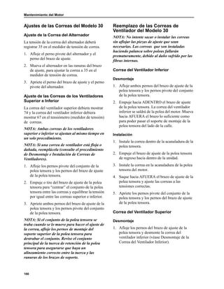 Mantenimiento del Motor
100
Ajustes de las Correas del Modelo 30
Ajuste de la Correa del Alternador
La tensión de la correa del alternador deberá
registrar 35 en el medidor de tensión de correa.
1. Afloje el perno pivote del alternador y el
perno del brazo de ajuste.
2. Mueva el alternador en las ranuras del brazo
de ajuste, para ajustar la correa a 35 en el
medidor de tensión de correa.
3. Apriete el perno del brazo de ajuste y el perno
pivote del alternador.
Ajuste de las Correas de los Ventiladores
Superior e Inferior
La correa del ventilador superior debiera mostrar
74 y la correa del ventilador inferior debiera
mostrar 67 en el tensiómetro (medidor de tensión)
de correas.
NOTA: Ambas correas de los ventiladores
superior e inferior se ajustan al mismo tiempo en
un solo procedimiento.
NOTA: Si una correa de ventilador está floja o
dañada, reemplácela (consulte el procedimiento
de Desmontaje e Instalación de Correas de
Ventiladores).
1. Afloje los pernos pivote del conjunto de la
polea tensora y los pernos del brazo de ajuste
de la polea tensora.
2. Empuje o tire del brazo de ajuste de la polea
tensora para “centrar” el conjunto de la polea
tensora entre las correas y equilibrar la tensión
por igual entre las correas superior e inferior.
3. Apriete ambos pernos del brazo de ajuste de la
polea tensora y los pernos pivote del conjunto
de la polea tensora.
NOTA: Si el conjunto de la polea tensora se
traba cuando se lo mueve para hacer el ajuste de
la correa, afloje los pernos de montaje del
soporte superior de la polea tensora para
destrabar el conjunto. Revise el conjunto
principal de la tuerca de retención de la polea
tensora para asegurarse que haya un
alineamiento correcto entre la tuerca y las
ranuras de los brazos de soporte.
Reemplazo de las Correas de
Ventilador del Modelo 30
NOTA: No intente sacar o instalar las correas
sin aflojar las piezas de ajuste que sean
necesarias. Las correas que son instaladas
haciendo palanca sobre poleas fallarán
prematuramente, debido al daño sufrido por las
fibras internas.
Correa del Ventilador Inferior
Desmontaje
1. Afloje ambos pernos del brazo de ajuste de la
polea tensora y los pernos pivote del conjunto
de la polea tensora.
2. Empuje hacia ADENTRO el brazo de ajuste
de la polea tensora. La correa del ventilador
inferior se saldrá de la polea del motor. Mueva
hacia AFUERA el brazo lo suficiente como
para poder pasar el soporte de montaje de la
polea tensora del lado de la calle.
Instalación
1. Instale la correa dentro de la acanaladura de la
polea tensora.
2. Empuje el brazo de ajuste de la polea tensora
de regreso hacia dentro de la unidad.
3. Instale la correa en la acanaladura de la polea
tensora del motor.
4. Saque hacia AFUERA el brazo de ajuste de la
polea tensora y ajuste las correas a las
tensiones correctas.
5. Apriete los pernos pivote del conjunto de la
polea tensora y los pernos del brazo de ajuste
de la polea tensora.
Correa del Ventilador Superior
Desmontaje
1. Afloje los pernos del brazo de ajuste de la
polea tensora y desmonte la correa del
ventilador inferior (véase Desmontaje de la
Correa del Ventilador Inferior).
 
