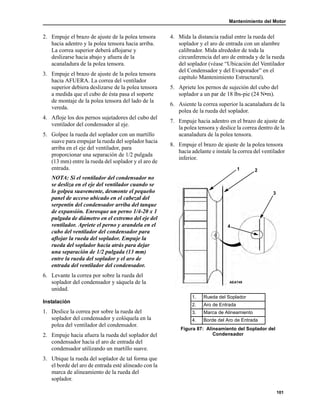 Mantenimiento del Motor
101
2. Empuje el brazo de ajuste de la polea tensora
hacia adentro y la polea tensora hacia arriba.
La correa superior deberá aflojarse y
deslizarse hacia abajo y afuera de la
acanaladura de la polea tensora.
3. Empuje el brazo de ajuste de la polea tensora
hacia AFUERA. La correa del ventilador
superior debiera deslizarse de la polea tensora
a medida que el cubo de ésta pasa el soporte
de montaje de la polea tensora del lado de la
vereda.
4. Afloje los dos pernos sujetadores del cubo del
ventilador del condensador al eje.
5. Golpee la rueda del soplador con un martillo
suave para empujar la rueda del soplador hacia
arriba en el eje del ventilador, para
proporcionar una separación de 1/2 pulgada
(13 mm) entre la rueda del soplador y el aro de
entrada.
NOTA: Si el ventilador del condensador no
se desliza en el eje del ventilador cuando se
lo golpea suavemente, desmonte el pequeño
panel de acceso ubicado en el cabezal del
serpentín del condensador arriba del tanque
de expansión. Enrosque un perno 1/4-20 x 1
pulgada de diámetro en el extremo del eje del
ventilador. Apriete el perno y arandela en el
cubo del ventilador del condensador para
aflojar la rueda del soplador. Empuje la
rueda del soplador hacia atrás para dejar
una separación de 1/2 pulgada (13 mm)
entre la rueda del soplador y el aro de
entrada del ventilador del condensador.
6. Levante la correa por sobre la rueda del
soplador del condensador y sáquela de la
unidad.
Instalación
1. Deslice la correa por sobre la rueda del
soplador del condensador y colóquela en la
polea del ventilador del condensador.
2. Empuje hacia afuera la rueda del soplador del
condensador hacia el aro de entrada del
condensador utilizando un martillo suave.
3. Ubique la rueda del soplador de tal forma que
el borde del aro de entrada esté alineado con la
marca de alineamiento de la rueda del
soplador.
4. Mida la distancia radial entre la rueda del
soplador y el aro de entrada con un alambre
calibrador. Mida alrededor de toda la
circunferencia del aro de entrada y de la rueda
del soplador (véase “Ubicación del Ventilador
del Condensador y del Evaporador” en el
capítulo Mantenimiento Estructural).
5. Apriete los pernos de sujeción del cubo del
soplador a un par de 18 lbs-pie (24 N•m).
6. Asiente la correa superior la acanaladura de la
polea de la rueda del soplador.
7. Empuje hacia adentro en el brazo de ajuste de
la polea tensora y deslice la correa dentro de la
acanaladura de la polea tensora.
8. Empuje el brazo de ajuste de la polea tensora
hacia adelante e instale la correa del ventilador
inferior.
1. Rueda del Soplador
2. Aro de Entrada
3. Marca de Alineamiento
4. Borde del Aro de Entrada
Figura 87: Alineamiento del Soplador del
Condensador
4
3
21
AEA749
 