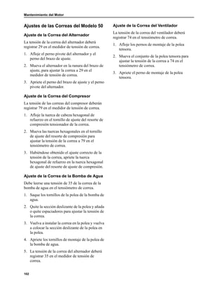Mantenimiento del Motor
102
Ajustes de las Correas del Modelo 50
Ajuste de la Correa del Alternador
La tensión de la correa del alternador deberá
registrar 29 en el medidor de tensión de correa.
1. Afloje el perno pivote del alternador y el
perno del brazo de ajuste.
2. Mueva el alternador en la ranura del brazo de
ajuste, para ajustar la correa a 29 en el
medidor de tensión de correa.
3. Apriete el perno del brazo de ajuste y el perno
pivote del alternador.
Ajuste de la Correa del Compresor
La tensión de las correas del compresor deberán
registrar 79 en el medidor de tensión de correa.
1. Afloje la tuerca de cabeza hexagonal de
refuerzo en el tornillo de ajuste del resorte de
compresión tensionador de la correa.
2. Mueva las tuercas hexagonales en el tornillo
de ajuste del resorte de compresión para
ajustar la tensión de la correa a 79 en el
tensiómetro de correa.
3. Habiéndose obtenido el ajuste correcto de la
tensión de la correa, apriete la tuerca
hexagonal de refuerzo en la tuerca hexagonal
de ajuste del resorte de ajuste de compresión.
Ajuste de la Correa de la Bomba de Agua
Debe leerse una tensión de 35 de la correa de la
bomba de agua en el tensiómetro de correa.
1. Saque los tornillos de la polea de la bomba de
agua.
2. Quite la sección deslizante de la polea y añada
o quite espaciadores para ajustar la tensión de
la correa.
3. Vuelva a instalar la correa en la polea y vuelva
a colocar la sección deslizante de la polea en
la polea.
4. Apriete los tornillos de montaje de la polea de
la bomba de agua.
5. La tensión de la correa del alternador deberá
registrar 35 en el medidor de tensión de
correa.
Ajuste de la Correa del Ventilador
La tensión de la correa del ventilador deberá
registrar 74 en el tensiómetro de correa.
1. Afloje los pernos de montaje de la polea
tensora.
2. Mueva el conjunto de la polea tensora para
ajustar la tensión de la correa a 74 en el
tensiómetro de correa.
3. Apriete el perno de montaje de la polea
tensora.
 