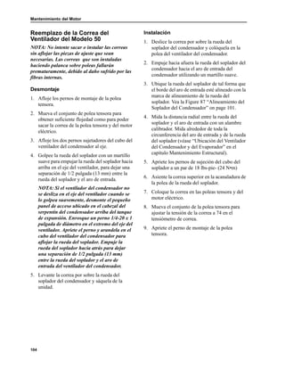 Mantenimiento del Motor
104
Reemplazo de la Correa del
Ventilador del Modelo 50
NOTA: No intente sacar o instalar las correas
sin aflojar las piezas de ajuste que sean
necesarias. Las correas que son instaladas
haciendo palanca sobre poleas fallarán
prematuramente, debido al daño sufrido por las
fibras internas.
Desmontaje
1. Afloje los pernos de montaje de la polea
tensora.
2. Mueva el conjunto de polea tensora para
obtener suficiente flojedad como para poder
sacar la correa de la polea tensora y del motor
eléctrico.
3. Afloje los dos pernos sujetadores del cubo del
ventilador del condensador al eje.
4. Golpee la rueda del soplador con un martillo
suave para empujar la rueda del soplador hacia
arriba en el eje del ventilador, para dejar una
separación de 1/2 pulgada (13 mm) entre la
rueda del soplador y el aro de entrada.
NOTA: Si el ventilador del condensador no
se desliza en el eje del ventilador cuando se
lo golpea suavemente, desmonte el pequeño
panel de acceso ubicado en el cabezal del
serpentín del condensador arriba del tanque
de expansión. Enrosque un perno 1/4-20 x 1
pulgada de diámetro en el extremo del eje del
ventilador. Apriete el perno y arandela en el
cubo del ventilador del condensador para
aflojar la rueda del soplador. Empuje la
rueda del soplador hacia atrás para dejar
una separación de 1/2 pulgada (13 mm)
entre la rueda del soplador y el aro de
entrada del ventilador del condensador.
5. Levante la correa por sobre la rueda del
soplador del condensador y sáquela de la
unidad.
Instalación
1. Deslice la correa por sobre la rueda del
soplador del condensador y colóquela en la
polea del ventilador del condensador.
2. Empuje hacia afuera la rueda del soplador del
condensador hacia el aro de entrada del
condensador utilizando un martillo suave.
3. Ubique la rueda del soplador de tal forma que
el borde del aro de entrada esté alineado con la
marca de alineamiento de la rueda del
soplador. Vea la Figure 87 “Alineamiento del
Soplador del Condensador” on page 101.
4. Mida la distancia radial entre la rueda del
soplador y el aro de entrada con un alambre
calibrador. Mida alrededor de toda la
circunferencia del aro de entrada y de la rueda
del soplador (véase “Ubicación del Ventilador
del Condensador y del Evaporador” en el
capítulo Mantenimiento Estructural).
5. Apriete los pernos de sujeción del cubo del
soplador a un par de 18 lbs-pie- (24 N•m)
6. Asiente la correa superior en la acanaladura de
la polea de la rueda del soplador.
7. Coloque la correa en las poleas tensora y del
motor eléctrico.
8. Mueva el conjunto de la polea tensora para
ajustar la tensión de la correa a 74 en el
tensiómetro de correa.
9. Apriete el perno de montaje de la polea
tensora.
 