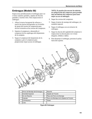 Mantenimiento del Motor
105
Embrague (Modelo 50)
Inspeccione periódicamente el embrague para ver
si tiene cojinetes gastados, zapatas de fricción
gastadas y resortes rotos. Para inspeccionar el
embrague:
1. Afloje la tuerca hexagonal de refuerzo y
mueva las tuercas hexagonales en el tornillo
de ajuste del resorte de compresión para
aliviar la tensión en las correas del compresor.
2. Soporte el compresor y destornille el
compresor de los espárragos del alojamiento
de la campana.
3. Saque el compresor del alojamiento de la
campana y gire el compresor para
proporcionar mejor acceso al embrague.
NOTA: Se pueden desconectar las tuberías
de refrigeración del compresor para permitir
más movimiento del compresor para tener
mejor acceso al embrague.
4. Saque las correas del compresor.
5. Saque el perno de montaje del embrague y la
arandela especial.
6. Saque el embrague con un extractor de
embrague.
7. Saque la chaveta del cigüeñal del compresor e
inspeccione la chaveta para ver si tiene
desgaste, rebabas o daños.
8. Para desarmar el embrague, presione la polea
fuera del cojinete.
11
10
9
8
7
6
5
4
3
2
1
AGA338
1. Perno de Montaje del Embrague 7. Resorte
2. Arandela Especial 8. Zapata de Fricción
3. Aro de Resorte 9. Placa del Perno de Montaje
4. Cojinete 10. Perno de Montaje de la Zapata de Fricción
5. Contratuerca 11. Polea
6. Cubo
Figura 89: Embrague
 