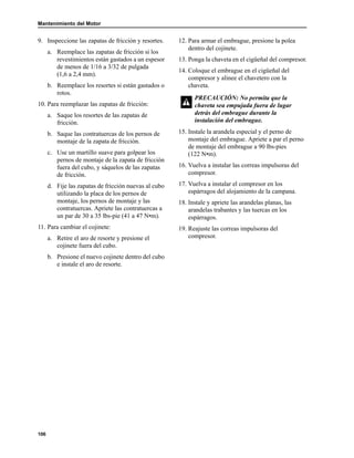 Mantenimiento del Motor
106
9. Inspeccione las zapatas de fricción y resortes.
a. Reemplace las zapatas de fricción si los
revestimientos están gastados a un espesor
de menos de 1/16 a 3/32 de pulgada
(1,6 a 2,4 mm).
b. Reemplace los resortes si están gastados o
rotos.
10. Para reemplazar las zapatas de fricción:
a. Saque los resortes de las zapatas de
fricción.
b. Saque las contratuercas de los pernos de
montaje de la zapata de fricción.
c. Use un martillo suave para golpear los
pernos de montaje de la zapata de fricción
fuera del cubo, y sáquelos de las zapatas
de fricción.
d. Fije las zapatas de fricción nuevas al cubo
utilizando la placa de los pernos de
montaje, los pernos de montaje y las
contratuercas. Apriete las contratuercas a
un par de 30 a 35 lbs-pie (41 a 47 N•m).
11. Para cambiar el cojinete:
a. Retire el aro de resorte y presione el
cojinete fuera del cubo.
b. Presione el nuevo cojinete dentro del cubo
e instale el aro de resorte.
12. Para armar el embrague, presione la polea
dentro del cojinete.
13. Ponga la chaveta en el cigüeñal del compresor.
14. Coloque el embrague en el cigüeñal del
compresor y alinee el chavetero con la
chaveta.
15. Instale la arandela especial y el perno de
montaje del embrague. Apriete a par el perno
de montaje del embrague a 90 lbs-pies
(122 N•m).
16. Vuelva a instalar las correas impulsoras del
compresor.
17. Vuelva a instalar el compresor en los
espárragos del alojamiento de la campana.
18. Instale y apriete las arandelas planas, las
arandelas trabantes y las tuercas en los
espárragos.
19. Reajuste las correas impulsoras del
compresor.
PRECAUCIÓN: No permita que la
chaveta sea empujada fuera de lugar
detrás del embrague durante la
instalación del embrague.
 