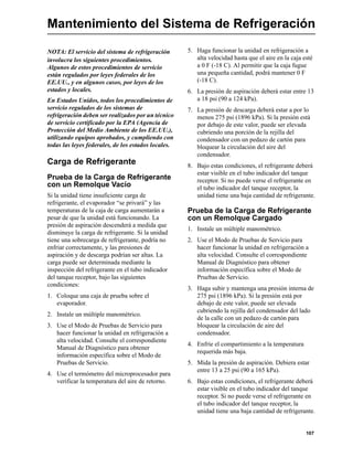 107
Mantenimiento del Sistema de Refrigeración
NOTA: El servicio del sistema de refrigeración
involucra los siguientes procedimientos.
Algunos de estos procedimientos de servicio
están regulados por leyes federales de los
EE.UU., y en algunos casos, por leyes de los
estados y locales.
En Estados Unidos, todos los procedimientos de
servicio regulados de los sistemas de
refrigeración deben ser realizados por un técnico
de servicio certificado por la EPA (Agencia de
Protección del Medio Ambiente de los EE.UU.),
utilizando equipos aprobados, y cumpliendo con
todas las leyes federales, de los estados locales.
Carga de Refrigerante
Prueba de la Carga de Refrigerante
con un Remolque Vacío
Si la unidad tiene insuficiente carga de
refrigerante, el evaporador “se privará” y las
temperaturas de la caja de carga aumentarán a
pesar de que la unidad está funcionando. La
presión de aspiración descenderá a medida que
disminuye la carga de refrigerante. Si la unidad
tiene una sobrecarga de refrigerante, podría no
enfriar correctamente, y las presiones de
aspiración y de descarga podrían ser altas. La
carga puede ser determinada mediante la
inspección del refrigerante en el tubo indicador
del tanque receptor, bajo las siguientes
condiciones:
1. Coloque una caja de prueba sobre el
evaporador.
2. Instale un múltiple manométrico.
3. Use el Modo de Pruebas de Servicio para
hacer funcionar la unidad en refrigeración a
alta velocidad. Consulte el correspondiente
Manual de Diagnóstico para obtener
información específica sobre el Modo de
Pruebas de Servicio.
4. Use el termómetro del microprocesador para
verificar la temperatura del aire de retorno.
5. Haga funcionar la unidad en refrigeración a
alta velocidad hasta que el aire en la caja esté
a 0 F (-18 C). Al permitir que la caja fugue
una pequeña cantidad, podrá mantener 0 F
(-18 C).
6. La presión de aspiración deberá estar entre 13
a 18 psi (90 a 124 kPa).
7. La presión de descarga deberá estar a por lo
menos 275 psi (1896 kPa). Si la presión está
por debajo de este valor, puede ser elevada
cubriendo una porción de la rejilla del
condensador con un pedazo de cartón para
bloquear la circulación del aire del
condensador.
8. Bajo estas condiciones, el refrigerante deberá
estar visible en el tubo indicador del tanque
receptor. Si no puede verse el refrigerante en
el tubo indicador del tanque receptor, la
unidad tiene una baja cantidad de refrigerante.
Prueba de la Carga de Refrigerante
con un Remolque Cargado
1. Instale un múltiple manométrico.
2. Use el Modo de Pruebas de Servicio para
hacer funcionar la unidad en refrigeración a
alta velocidad. Consulte el correspondiente
Manual de Diagnóstico para obtener
información específica sobre el Modo de
Pruebas de Servicio.
3. Haga subir y mantenga una presión interna de
275 psi (1896 kPa). Si la presión está por
debajo de este valor, puede ser elevada
cubriendo la rejilla del condensador del lado
de la calle con un pedazo de cartón para
bloquear la circulación de aire del
condensador.
4. Enfríe el compartimiento a la temperatura
requerida más baja.
5. Mida la presión de aspiración. Debiera estar
entre 13 a 25 psi (90 a 165 kPa).
6. Bajo estas condiciones, el refrigerante deberá
estar visible en el tubo indicador del tanque
receptor. Si no puede verse el refrigerante en
el tubo indicador del tanque receptor, la
unidad tiene una baja cantidad de refrigerante.
 