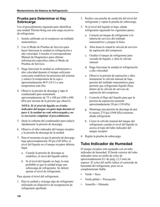 Mantenimiento del Sistema de Refrigeración
108
Prueba para Determinar si Hay
Sobrecarga
Use el procedimiento siguiente para identificar
una unidad Thermo King con una carga excesiva
de refrigerante:
1. Instale calibrado en el compresor un múltiple
manométrico.
2. Use el Modo de Pruebas de Servicio para
hacer funcionar la unidad en refrigeración a
alta velocidad. Consulte el correspondiente
Manual de Diagnóstico para obtener
información específica sobre el Modo de
Pruebas de Servicio.
3. Haga funcionar la unidad en enfriamiento a
alta velocidad durante el tiempo suficiente
como para estabilizar las presiones del sistema
y reducir la temperatura de la caja a
aproximadamente 60 F (16 C) o una
temperatura más fría.
4. Observe la presión de descarga y tape el
condensador para aumentarla
aproximadamente de 75 a 100 psi (500 a 690
kPa) por encima de la presión que observó.
NOTA: Si el nivel de líquido en el tubo
indicador del tanque receptor baja durante el
paso 4, la unidad no está sobrecargada y no
es necesario completar el procedimiento.
5. Quite la cubierta del condensador para reducir
rápidamente la presión de descarga.
6. Observe el tubo indicador del tanque receptor
y la presión de descarga de la unidad.
7. Para el momento en que la presión de descarga
baja aproximadamente 50 psi (345 kPa), el
nivel del líquido en el tanque receptor debiera
bajar.
a. Cuando la presión de descarga se
estabilice, el nivel del líquido subirá.
b. Si el nivel del líquido no baja, lo más
probable es que la unidad tenga una
sobrecarga de refrigerante. Se deberá
ajustar el nivel de refrigerante.
Para ajustar el nivel del refrigerante:
1. Pare la unidad y extraiga algo de refrigerante
utilizando un dispositivo de recuperación de
refrigerante aprobado.
2. Realice una prueba de medición del nivel del
refrigerante y repita la prueba de sobrecarga.
3. Si el nivel del líquido es bajo, añada
refrigerante siguiendo los siguientes pasos:
a. Conecte un tanque de refrigerante a la
tubería de servicio del múltiple
manométrico y purgue la línea.
b. Abra hasta la mitad la válvula de servicio
de aspiración del compresor.
c. Gradúe el tanque de refrigerante para
vaciado de líquido, y abra la válvula
manual.
d. Haga funcionar la unidad en refrigeración
a alta velocidad.
e. Observe la presión de aspiración y abra
lentamente la válvula manual de baja
presión del múltiple manométrico para
permitir que refrigerante líquido fluya
dentro de la válvula de servicio de
aspiración del compresor.
f. Controle el flujo del líquido para que la
presión de aspiración aumente
aproximadamente 20 psi (138 kPa).
g. Mantenga una presión de descarga de por
lo menos 275 psi (1896 kPa) mientras
añade refrigerante.
h. Cierre la válvula manual del tanque del
refrigerante cuando el nivel del líquido se
acerca al tope del tubo indicador del
tanque receptor.
4. Repita la prueba de sobrecarga.
Tubo Indicador de Humedad
El tanque receptor está equipado con un tubo
indicador de humedad. El borde exterior del tubo
indicador tiene un anillo de color de
aproximadamente 0,1 de pulg. (2,5 mm) de
espesor. El color del anillo indica el contenido de
humedad del refrigerante, pero no es
completamente fiable.
• Verde = Seco
• Verde pálido = Precaución
• Amarillo = Húmedo
 