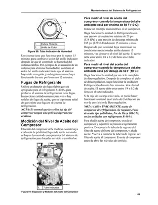 Mantenimiento del Sistema de Refrigeración
109
Un sistema tiene que funcionar por lo menos 15
minutos para cambiar el color del anillo indicador
después de que el contenido de humedad del
sistema cambia. Por ejemplo, la evacuación de un
sistema para eliminar humedad no cambiará el
color del anillo indicador hasta que el sistema
haya sido recargado, y subsiguientemente haya
funcionado durante por lo menos 15 minutos.
Fugas de Refrigerante
Utilice un detector de fugas fiable que sea
apropiado para el refrigerante R-404A, para
probar si el sistema de refrigeración tiene fugas.
Inspeccione cuidadosamente para ver si hay
señales de fugas de aceite, que es la primera señal
de que existe una fuga en el sistema de
refrigeración.
NOTA: Es normal que los sellos del eje del
compresor tengan una película ligeramente
aceitosa.
Medición del Nivel de Aceite del
Compresor
El aceite del compresor debe medirse cuando haya
evidencia de pérdidas (fugas) de aceite o cuando
se hayan desmontado componentes del sistema de
refrigeración para hacerles servicio o cambiarlos.
Para medir el nivel de aceite del
compresor cuando la temperatura del aire
ambiente está por encima de 50 F (10 C):
Instale un múltiple manométrico en el compresor.
Haga funcionar la unidad en Refrigeración con
una presión de aspiración mínima de 20 psi
(138 kPa) y una presión de descarga mínima de
185 psi (1275 kPa) durante 15 minutos o más.
Después de que la unidad haya mantenido las
condiciones mencionadas arriba durante 15
minutos, vea de nuevo el nivel del aceite. El aceite
debe estar entre 1/4 a 1/2 de lleno en el tubo
indicador.
Para medir el nivel del aceite del
compresor cuando la temperatura del aire
ambiente está por debajo de 50 F (10 C):
Haga funcionar la unidad por un ciclo completo
de descongelación. Después de completar el ciclo
de descongelación, haga funcionar la unidad en
Refrigeración durante diez minutos. Vea el nivel
de aceite. El aceite debe estar entre 1/4 a 1/2 de
lleno en el tubo indicador.
Si la caja de la carga está vacía, se puede hacer
funcionar la unidad en el ciclo de Calefacción en
vez de en el ciclo de Descongelación.
NOTA: Utilice ÚNICAMENTE aceite de
compresor de refrigeración. Se requiere el uso
de aceite tipo polioléster, No. de Pieza 203-513,
en las unidades con refrigerante R-404A.
Para añadir aceite de compresor, evacúe el
compresor y equilibre la presión a ligeramente
positiva. Desconecte la tubería de regreso del
filtro de aceite del tope del compresor, y añada
aceite. Vuelva a conectar la tubería de regreso del
filtro de aceite al compresor. Evacúe el compresor
antes de abrir las válvulas de servicio.
1. Esfera Flotante
2. Anillo de Color
Figura 90: Tubo Indicador de Humedad
1. Tubo Indicador
Figura 91: Inspección y Medición del Aceite del Compresor
AEA672
1
2
1
ARA115
 