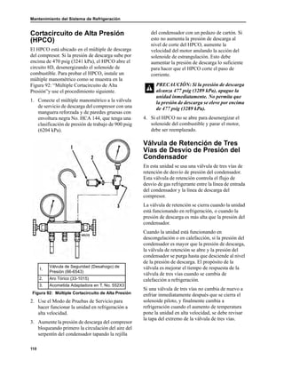 Mantenimiento del Sistema de Refrigeración
110
Cortacircuito de Alta Presión
(HPCO)
El HPCO está ubicado en el múltiple de descarga
del compresor. Si la presión de descarga sube por
encima de 470 psig (3241 kPa), el HPCO abre el
circuito 8D, desenergizando el solenoide de
combustible. Para probar el HPCO, instale un
múltiple manométrico como se muestra en la
Figura 92: “Múltiple Cortacircuito de Alta
Presión”y use el procedimiento siguiente.
1. Conecte el múltiple manométrico a la válvula
de servicio de descarga del compresor con una
manguera reforzada y de paredes gruesas con
envoltura negra No. HCA 144, que tenga una
clasificación de presión de trabajo de 900 psig
(6204 kPa).
2. Use el Modo de Pruebas de Servicio para
hacer funcionar la unidad en refrigeración a
alta velocidad.
3. Aumente la presión de descarga del compresor
bloqueando primero la circulación del aire del
serpentín del condensador tapando la rejilla
del condensador con un pedazo de cartón. Si
esto no aumenta la presión de descarga al
nivel de corte del HPCO, aumente la
velocidad del motor anulando la acción del
solenoide de estrangulación. Esto debe
aumentar la presión de descarga lo suficiente
para hacer que el HPCO corte el paso de
corriente.
4. Si el HPCO no se abre para desenergizar el
solenoide del combustible y parar el motor,
debe ser reemplazado.
Válvula de Retención de Tres
Vías de Desvío de Presión del
Condensador
En esta unidad se usa una válvula de tres vías de
retención de desvío de presión del condensador.
Esta válvula de retención controla el flujo de
desvío de gas refrigerante entre la línea de entrada
del condensador y la línea de descarga del
compresor.
La válvula de retención se cierra cuando la unidad
está funcionando en refrigeración, o cuando la
presión de descarga es más alta que la presión del
condensador.
Cuando la unidad está funcionando en
descongelación o en calefacción, si la presión del
condensador es mayor que la presión de descarga,
la válvula de retención se abre y la presión del
condensador se purga hasta que desciende al nivel
de la presión de descarga. El propósito de la
válvula es mejorar el tiempo de respuesta de la
válvula de tres vías cuando se cambia de
calefacción a refrigeración.
Si una válvula de tres vías no cambia de nuevo a
enfriar inmediatamente después que se cierra el
solenoide piloto, y finalmente cambia a
refrigeración cuando el aumento de temperatura
pone la unidad en alta velocidad, se debe revisar
la tapa del extremo de la válvula de tres vías.
1.
Válvula de Seguridad (Desahogo) de
Presión (66-6543)
2. Aro Tórico (33-1015)
3. Acometida Adaptadora en T, No. 552X3
Figura 92: Múltiple Cortacircuito de Alta Presión
PRECAUCIÓN: Si la presión de descarga
alcanza 477 psig (3289 kPa), apague la
unidad inmediatamente. No permita que
la presión de descarga se eleve por encima
de 477 psig (3289 kPa).
 