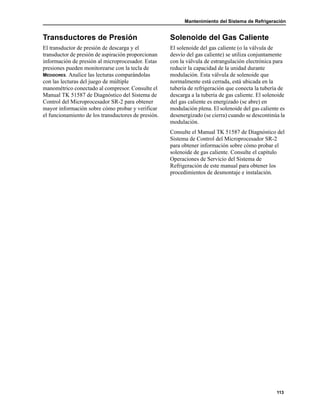 Mantenimiento del Sistema de Refrigeración
113
Transductores de Presión
El transductor de presión de descarga y el
transductor de presión de aspiración proporcionan
información de presión al microprocesador. Estas
presiones pueden monitorearse con la tecla de
MEDIDORES. Analice las lecturas comparándolas
con las lecturas del juego de múltiple
manométrico conectado al compresor. Consulte el
Manual TK 51587 de Diagnóstico del Sistema de
Control del Microprocesador SR-2 para obtener
mayor información sobre cómo probar y verificar
el funcionamiento de los transductores de presión.
Solenoide del Gas Caliente
El solenoide del gas caliente (o la válvula de
desvío del gas caliente) se utiliza conjuntamente
con la válvula de estrangulación electrónica para
reducir la capacidad de la unidad durante
modulación. Esta válvula de solenoide que
normalmente está cerrada, está ubicada en la
tubería de refrigeración que conecta la tubería de
descarga a la tubería de gas caliente. El solenoide
del gas caliente es energizado (se abre) en
modulación plena. El solenoide del gas caliente es
desenergizado (se cierra) cuando se descontinúa la
modulación.
Consulte el Manual TK 51587 de Diagnóstico del
Sistema de Control del Microprocesador SR-2
para obtener información sobre cómo probar el
solenoide de gas caliente. Consulte el capítulo
Operaciones de Servicio del Sistema de
Refrigeración de este manual para obtener los
procedimientos de desmontaje e instalación.
 
