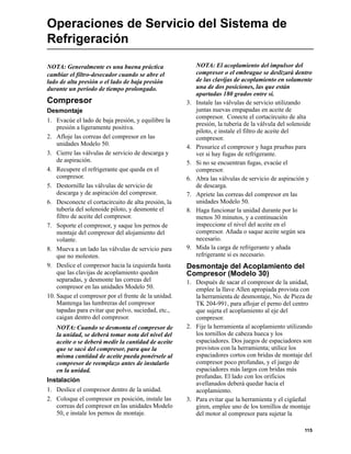 115
Operaciones de Servicio del Sistema de
Refrigeración
NOTA: Generalmente es una buena práctica
cambiar el filtro-desecador cuando se abre el
lado de alta presión o el lado de baja presión
durante un período de tiempo prolongado.
Compresor
Desmontaje
1. Evacúe el lado de baja presión, y equilibre la
presión a ligeramente positiva.
2. Afloje las correas del compresor en las
unidades Modelo 50.
3. Cierre las válvulas de servicio de descarga y
de aspiración.
4. Recupere el refrigerante que queda en el
compresor.
5. Destornille las válvulas de servicio de
descarga y de aspiración del compresor.
6. Desconecte el cortacircuito de alta presión, la
tubería del solenoide piloto, y desmonte el
filtro de aceite del compresor.
7. Soporte el compresor, y saque los pernos de
montaje del compresor del alojamiento del
volante.
8. Mueva a un lado las válvulas de servicio para
que no molesten.
9. Deslice el compresor hacia la izquierda hasta
que las clavijas de acoplamiento queden
separadas, y desmonte las correas del
compresor en las unidades Modelo 50.
10. Saque el compresor por el frente de la unidad.
Mantenga las lumbreras del compresor
tapadas para evitar que polvo, suciedad, etc.,
caigan dentro del compresor.
NOTA: Cuando se desmonta el compresor de
la unidad, se deberá tomar nota del nivel del
aceite o se deberá medir la cantidad de aceite
que se sacó del compresor, para que la
misma cantidad de aceite pueda ponérsele al
compresor de reemplazo antes de instalarlo
en la unidad.
Instalación
1. Deslice el compresor dentro de la unidad.
2. Coloque el compresor en posición, instale las
correas del compresor en las unidades Modelo
50, e instale los pernos de montaje.
NOTA: El acoplamiento del impulsor del
compresor o el embrague se deslizará dentro
de las clavijas de acoplamiento en solamente
una de dos posiciones, las que están
apartadas 180 grados entre sí.
3. Instale las válvulas de servicio utilizando
juntas nuevas empapadas en aceite de
compresor. Conecte el cortacircuito de alta
presión, la tubería de la válvula del solenoide
piloto, e instale el filtro de aceite del
compresor.
4. Presurice el compresor y haga pruebas para
ver si hay fugas de refrigerante.
5. Si no se encuentran fugas, evacúe el
compresor.
6. Abra las válvulas de servicio de aspiración y
de descarga.
7. Apriete las correas del compresor en las
unidades Modelo 50.
8. Haga funcionar la unidad durante por lo
menos 30 minutos, y a continuación
inspeccione el nivel del aceite en el
compresor. Añada o saque aceite según sea
necesario.
9. Mida la carga de refrigerante y añada
refrigerante si es necesario.
Desmontaje del Acoplamiento del
Compresor (Modelo 30)
1. Después de sacar el compresor de la unidad,
emplee la llave Allen apropiada provista con
la herramienta de desmontaje, No. de Pieza de
TK 204-991, para aflojar el perno del centro
que sujeta el acoplamiento al eje del
compresor.
2. Fije la herramienta al acoplamiento utilizando
los tornillos de cabeza hueca y los
espaciadores. Dos juegos de espaciadores son
provistos con la herramienta; utilice los
espaciadores cortos con bridas de montaje del
compresor poco profundas, y el juego de
espaciadores más largos con bridas más
profundas. El lado con los orificios
avellanados deberá quedar hacia el
acoplamiento.
3. Para evitar que la herramienta y el cigüeñal
giren, emplee uno de los tornillos de montaje
del motor al compresor para sujetar la
 