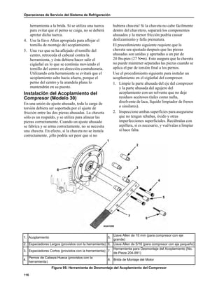 Operaciones de Servicio del Sistema de Refrigeración
116
herramienta a la brida. Si se utiliza una tuerca
para evitar que el perno se caiga, no se deberá
apretar dicha tuerca.
4. Use la llave Allen apropiada para aflojar el
tornillo de montaje del acoplamiento.
5. Una vez que se ha aflojado el tornillo del
centro, retroceda el cabezal contra la
herramienta, y ésta debiera hacer salir el
cigüeñal en lo que se continúa moviendo el
tornillo del centro en dirección contrahoraria.
Utilizando esta herramienta se evitará que el
acoplamiento salte hacia afuera, porque el
perno del centro y la arandela plana lo
mantendrán en su puesto.
Instalación del Acoplamiento del
Compresor (Modelo 30)
En una unión de ajuste ahusado, toda la carga de
torsión debiera ser soportada por el ajuste de
fricción entre las dos piezas ahusadas. La chaveta
sólo es un respaldo, y se utiliza para alinear las
piezas correctamente. Cuando un ajuste ahusado
se fabrica y se arma correctamente, no se necesita
una chaveta. En efecto, si la chaveta no se instala
correctamente, ¡ello podría ser peor que si no
hubiera chaveta! Si la chaveta no cabe fácilmente
dentro del chavetero, separará los componentes
ahusados y la menor fricción podría causar
deslizamiento y falla prematura.
El procedimiento siguiente requiere que la
chaveta sea ajustada después que las piezas
ahusadas son unidas y apretadas a un par de
20 lbs-pies (27 N•m). Esto asegura que la chaveta
no puede mantener separadas las piezas cuando se
aplica el par de torsión final a los pernos.
Use el procedimiento siguiente para instalar un
acoplamiento en el cigüeñal del compresor.
1. Limpie la parte ahusada del eje del compresor
y la parte ahusada del agujero del
acoplamiento con un solvente que no deje
residuos aceitosos (tales como nafta,
disolvente de laca, líquido limpiador de frenos
o similares).
2. Inspeccione ambas superficies para asegurarse
que no tengan rebabas, óxido y otras
imperfecciones superficiales. Recúbralas con
arpillera, si es necesario, y vuélvalas a limpiar
si hace falta.
AGA1059
1
3
4
8
5
6
7
2
1. Acoplamiento 5.
Llave Allen de 10 mm (para compresor con eje
grande)
2. Espaciadores Largos (provistos con la herramienta) 6. Llave Allen de 5/16 (para compresor con eje pequeño)
3. Espaciadores Cortos (provistos con la herramienta) 7.
Herramienta para Desmontaje del Acoplamiento (No.
de Pieza 204-991)
4.
Pernos de Cabeza Hueca (provistos con la
herramienta)
8. Brida de Montaje del Motor
Figura 95: Herramienta de Desmontaje del Acoplamiento del Compresor
 