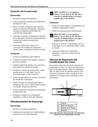 Operaciones de Servicio del Sistema de Refrigeración
118
Serpentín del Condensador
Desmontaje
1. Recupere la carga de refrigerante.
2. Abra la rejilla del ventilador del condensador
del lado de la calle.
3. Drene el líquido refrigerante del motor del
tanque de expansión. Destornille y desmonte
el tanque de expansión del bastidor del
serpentín del condensador.
4. Desmonte los pernos de montaje del serpentín
del condensador. Desmonte las abrazaderas de
montaje de la tubería de entrada del
condensador.
5. Desuelde la tubería de entrada y las
conexiones de la tubería de refrigerante
líquido. Saque el serpentín fuera de la unidad.
Instalación
1. Limpie los adaptadores para soldarlos.
2. Coloque el serpentín en la unidad, e instale los
pernos de montaje.
3. Suelde la tubería de entrada y las conexiones
de la tubería de refrigerante líquido.
4. Presurice el sistema de refrigeración, y haga
pruebas para ver si hay fugas. Si no se
encuentran fugas, evacúe el sistema.
5. Instale las abrazaderas de montaje a la tubería
de entrada del condensador.
6. Instale el tanque de expansión del líquido
refrigerante del motor y llénelo hasta la mitad
con líquido refrigerante del motor.
7. Cierre la rejilla del ventilador del condensador
del lado de la calle.
8. Recargue la unidad con el refrigerante
apropiado, y mida el aceite del compresor.
Vibrabsorbedor de Descarga
Desmontaje
1. Recupere la carga de refrigerante.
2. Caliente las conexiones en el vibrabsorbedor
hasta que éste se pueda desmontar.
Instalación
1. Prepare el vibrabsorbedor y los adaptadores de
la tubería, limpiándolos a fondo.
2. Suelde las conexiones del vibrabsorbedor.
3. Presurice el sistema, y haga pruebas para ver
si hay fugas. Si no se encuentran fugas, evacúe
el sistema.
4. Cargue la unidad con el refrigerante
apropiado, y mida el nivel de aceite del
compresor.
Válvula de Retención del
Condensador En Línea
Esta unidad utiliza una válvula de retención del
condensador en línea. La válvula de retención en
línea no se puede reparar y debe ser cambiada si
falla. Se debe utilizar un sumidero térmico en la
válvula de retención en línea cuando se la está
soldando en su puesto, para evitar dañar al sello
de neopreno.
PRECAUCIÓN: Use un sumidero
térmico, No. de Pieza de TK 204-584, o
envuelva el vibrabsorbedor con trapos
mojados para evitar dañarlo.
PRECAUCIÓN: Use un sumidero
térmico, No. de Pieza de TK 204-584, o
envuelva el vibrabsorbedor con trapos
mojados para evitar dañarlo.
1. Válvula
2. Sello de Neopreno
3. Asiento de la Válvula
4. Resorte
Figura 98: Sección Transversal de una Válvula de
Retención del Condensador en Línea
AEA648
 