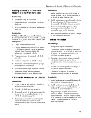 Operaciones de Servicio del Sistema de Refrigeración
119
Reemplazo de la Válvula de
Retención del Condensador
Desmontaje
1. Recupere la carga de refrigerante.
2. Ponga un sumidero térmico en la válvula de
retención.
3. Desuelde las tuberías y desmonte la válvula de
retención.
Instalación
NOTA: Se debe utilizar un sumidero térmico en
la válvula de retención en línea cuando se la está
soldando en su puesto, para evitar dañar al sello
de neopreno.
1. Limpie los tubos para soldarlos.
2. Coloque la válvula de retención en su puesto.
La flecha marcada en el cuerpo de la válvula
indica la dirección de circulación del
refrigerante a través de la válvula.
3. Ponga un sumidero térmico en la válvula de
retención.
4. Suelde las conexiones de entrada y salida.
5. Presurice el sistema de refrigeración, y haga
pruebas para ver si hay fugas.
6. Si no se encuentran fugas, evacúe el sistema.
7. Recargue la unidad con el refrigerante
apropiado, y mida el aceite del compresor.
Válvula de Retención de Desvío
Desmontaje
1. Evacúe el lado de baja presión, y equilibre la
presión a ligeramente positiva.
2. Cierre la válvula de servicio de desvío.
3. Desuelde la tubería de la válvula de retención
de desvío. Use un sumidero térmico en la
válvula de retención de desvío.
4. Desuelde y desmonte del tanque receptor la
válvula de retención de desvío. Use un
sumidero térmico en la válvula de retención de
desvío.
Instalación
1. Suelde la válvula de retención de desvío al
tanque receptor. Use un sumidero térmico en
la válvula de retención de desvío.
2. Suelde la tubería correspondiente a la válvula
de retención de desvío. Use un sumidero
térmico en la válvula de retención de desvío.
3. Presurice el lado de baja presión, y haga
pruebas para ver si hay fugas. Si no se
encuentran fugas, evacúe el sistema.
4. Abra la válvula de servicio de desvío, y ponga
en funcionamiento la unidad.
Tanque Receptor
Desmontaje
1. Recupere la carga de refrigerante.
2. Desuelde del tanque receptor las tuberías de
entrada, de salida y de la válvula de retención
de desvío. Use un sumidero térmico en la
válvula de retención de desvío.
3. Desuelde y desmonte del tanque receptor la
válvula de retención de desvío. Use un
sumidero térmico en la válvula de retención de
desvío.
4. Saque la válvula de seguridad (desahogo) de
alta presión del tanque receptor.
5. Destornille los soportes de montaje, y
desmonte el tanque receptor de la unidad.
Instalación
1. Instale la válvula de seguridad (desahogo) de
alta presión en el tanque receptor.
2. Suelde la válvula de retención de desvío al
tanque receptor. Use un sumidero térmico en
la válvula de retención de desvío.
3. Ponga el tanque receptor en la unidad, e
instale los pernos y las tuercas de montaje,
dejándolos flojos. Ubique el tanque receptor
de tal forma que el tubo indicador quede bien
visible a través del orificio de visión del
soporte de montaje.
 