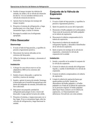 Operaciones de Servicio del Sistema de Refrigeración
120
4. Suelde al tanque receptor las tuberías de
entrada, de salida y de la válvula de retención
de desvío. Use un sumidero térmico en la
válvula de retención de desvío.
5. Apriete bien los herrajes de montaje del
tanque receptor.
6. Presurice el sistema de refrigeración, y haga
pruebas para ver si hay fugas. Si no se
encuentran fugas, evacúe el sistema.
7. Recargue la unidad con el refrigerante
apropiado.
Filtro Desecador
Desmontaje
1. Evacúe el lado de baja presión, y equilibre la
presión a ligeramente positiva.
2. Desconecte las tuercas ubicadas en los
extremos del desecador.
3. Afloje los herrajes de montaje, y desmonte el
desecador.
Instalación
1. Coloque los aros tóricos nuevos en los
adaptadores ORS en los extremos del
desecador.
2. Instale el nuevo desecador, y apriete los
tornillos y tuercas de montaje.
3. Instale y apriete la tuerca de entrada. Sostenga
el desecador por el tornillo hexagonal que está
detrás del adaptador de entrada, utilizando una
llave adicional.
4. Deje pasar una pequeña cantidad de
refrigerante para purgar el aire a través del
desecador. Luego apriete la tuerca de salida.
5. Presurice el sistema, e inspeccione para ver si
hay fugas. Si no se encuentran fugas, abra las
válvulas de refrigeración y haga funcionar la
unidad.
Conjunto de la Válvula de
Expansión
Desmontaje
1. Evacúe el lado de baja presión, y equilibre la
presión a ligeramente positiva.
2. Quite los paneles de acceso del evaporador.
3. Desmonte el bulbo palpador de la abrazadera.
Tome nota de la posición del bulbo palpador
en la tubería de aspiración.
4. Desconecte la tubería compensadora de la
tubería de aspiración.
5. Desconecte la tubería de entrada del
refrigerante líquido, y desuelde el distribuidor
de la válvula de expansión.
6. Quite el perno de montaje de la válvula de
expansión, y desmonte la válvula de
expansión de la unidad.
Instalación
1. Instale y atornille en la unidad el conjunto de
la válvula de expansión.
2. Conecte la tubería de entrada del refrigerante
líquido, y suelde el distribuidor a la válvula de
expansión.
3. Conecte la tubería compensadora a la tubería
de aspiración.
4. Limpie la tubería de aspiración hasta que
quede pulida con brillo. Instale las
abrazaderas del bulbo palpador y el bulbo
palpador en el lado de la tubería de aspiración
en su posición original. El bulbo palpador
debe hacer buen contacto con la tubería de
aspiración, o el funcionamiento será
defectuoso. Envuélvalo con cinta aislante.
 