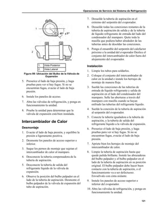 Operaciones de Servicio del Sistema de Refrigeración
121
5. Presurice el lado de baja presión, y haga
pruebas para ver si hay fugas. Si no se
encuentran fugas, evacúe el lado de baja
presión.
6. Instale los paneles de acceso.
7. Abra las válvulas de refrigeración, y ponga en
funcionamiento la unidad.
8. Pruebe la unidad para determinar que la
válvula de expansión está bien instalada.
Intercambiador de Calor
Desmontaje
1. Evacúe el lado de baja presión, y equilibre la
presión a ligeramente positiva.
2. Desmonte los paneles de acceso superior e
inferior.
3. Saque los pernos de montaje que sujetan el
intercambiador de calor al mamparo.
4. Desconecte la tubería compensadora de la
tubería de aspiración.
5. Desconecte la tubería de salida del
refrigerante líquido de la válvula de
expansión.
6. Observe la posición del bulbo palpador en el
lado de la tubería de aspiración. Desmonte el
bulbo palpador de la válvula de expansión del
tubo de aspiración.
7. Desuelde la tubería de aspiración en el
extremo del serpentín del evaporador.
8. Desuelde todas las conexiones restantes de la
tubería de aspiración de salida y de la tubería
de líquido refrigerante de entrada del lado del
condensador del mamparo. Quite toda la
masilla que podiera haber alrededor de las
tuberías antes de desoldar las conexiones.
9. Ponga el ensamble del serpentín del calefactor
próximo a la unidad del evaporador Deslice el
conjunto del intercambiador de calor fuera del
alojamiento del evaporador.
Instalación
1. Limpie los tubos para soldarlos.
2. Coloque el conjunto del intercambiador de
calor en la unidad e instale los herrajes de
montaje de manera floja.
3. Suelde las conexiones de las tuberías de
entrada de líquido refrigerante y salida de
aspiración en el lado del condensador del
mamparo. Selle las aberturas a través del
mamparo con masilla cuando se hayan
enfriado las tuberías del refrigerante líquido.
4. Suelde la conexión de la tubería de aspiración
al serpentín del evaporador.
5. Conecte la tubería igualadora a la tubería de
aspiración, y la tubería de salida del
refrigerante líquido a la válvula de expansión.
6. Presurice el lado de baja presión, y haga
pruebas para ver si hay fugas. Si no se
encuentran fugas, evacúe el lado de baja
presión.
7. Apriete bien los herrajes de montaje del
intercambiador de calor.
8. Limpie la tubería de aspiración hasta que
quede pulida brillante. Instale las abrazaderas
del bulbo palpador y el bulbo palpador en el
lado de la tubería de aspiración en su posición
original. El bulbo palpador debe hacer buen
contacto con la tubería de aspiración, o el
funcionamiento va a ser defectuoso.
Envuélvalo con cinta aislante.
9. Instale los paneles de acceso superior e
inferior del evaporador.
10. Abra las válvulas de refrigeración, y ponga en
funcionamiento la unidad.
1. Vista Posterior
2. Vista Lateral
Figura 99: Ubicación del Bulbo de la Válvula de
Expansión
AEA713
 