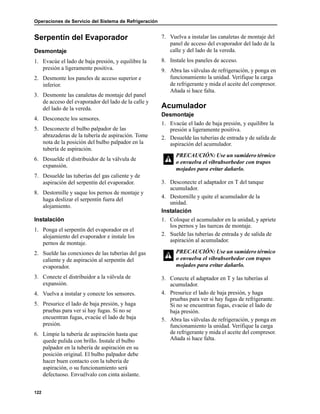 Operaciones de Servicio del Sistema de Refrigeración
122
Serpentín del Evaporador
Desmontaje
1. Evacúe el lado de baja presión, y equilibre la
presión a ligeramente positiva.
2. Desmonte los paneles de acceso superior e
inferior.
3. Desmonte las canaletas de montaje del panel
de acceso del evaporador del lado de la calle y
del lado de la vereda.
4. Desconecte los sensores.
5. Desconecte el bulbo palpador de las
abrazaderas de la tubería de aspiración. Tome
nota de la posición del bulbo palpador en la
tubería de aspiración.
6. Desuelde el distribuidor de la válvula de
expansión.
7. Desuelde las tuberías del gas caliente y de
aspiración del serpentín del evaporador.
8. Destornille y saque los pernos de montaje y
haga deslizar el serpentín fuera del
alojamiento.
Instalación
1. Ponga el serpentín del evaporador en el
alojamiento del evaporador e instale los
pernos de montaje.
2. Suelde las conexiones de las tuberías del gas
caliente y de aspiración al serpentín del
evaporador.
3. Conecte el distribuidor a la válvula de
expansión.
4. Vuelva a instalar y conecte los sensores.
5. Presurice el lado de baja presión, y haga
pruebas para ver si hay fugas. Si no se
encuentran fugas, evacúe el lado de baja
presión.
6. Limpie la tubería de aspiración hasta que
quede pulida con brillo. Instale el bulbo
palpador en la tubería de aspiración en su
posición original. El bulbo palpador debe
hacer buen contacto con la tubería de
aspiración, o su funcionamiento será
defectuoso. Envuélvalo con cinta aislante.
7. Vuelva a instalar las canaletas de montaje del
panel de acceso del evaporador del lado de la
calle y del lado de la vereda.
8. Instale los paneles de acceso.
9. Abra las válvulas de refrigeración, y ponga en
funcionamiento la unidad. Verifique la carga
de refrigerante y mida el aceite del compresor.
Añada si hace falta.
Acumulador
Desmontaje
1. Evacúe el lado de baja presión, y equilibre la
presión a ligeramente positiva.
2. Desuelde las tuberías de entrada y de salida de
aspiración del acumulador.
3. Desconecte el adaptador en T del tanque
acumulador.
4. Destornille y quite el acumulador de la
unidad.
Instalación
1. Coloque el acumulador en la unidad, y apriete
los pernos y las tuercas de montaje.
2. Suelde las tuberías de entrada y de salida de
aspiración al acumulador.
3. Conecte el adaptador en T y las tuberías al
acumulador.
4. Presurice el lado de baja presión, y haga
pruebas para ver si hay fugas de refrigerante.
Si no se encuentran fugas, evacúe el lado de
baja presión.
5. Abra las válvulas de refrigeración, y ponga en
funcionamiento la unidad. Verifique la carga
de refrigerante y mida el aceite del compresor.
Añada si hace falta.
PRECAUCIÓN: Use un sumidero térmico
o envuelva el vibrabsorbedor con trapos
mojados para evitar dañarlo.
PRECAUCIÓN: Use un sumidero térmico
o envuelva el vibrabsorbedor con trapos
mojados para evitar dañarlo.
 