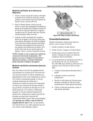 Operaciones de Servicio del Sistema de Refrigeración
125
Medición del Pistón de la Válvula de
Retención
1. Vuelva a armar la tapa del extremo utilizando
un pistón de la válvula de retención, resorte,
vástago y aro de resorte nuevos (Conjunto de
Piezas con No. de Pieza 60-163).
2. Deje el vástago abierto contra el aro de
resorte. Use un clip (sujetapapeles) doblado en
ángulo de 90 grados para empujar el pistón de
la válvula de retención dentro de su agujero.
Asegúrese que Ud. puede sentir que el pistón
está presionando sobre el resorte.
3. Estando el pistón empujado por completo
dentro de su agujero, use una luz fuerte para
mirar dentro del agujero de 0,089 de pulgada
(2,26 mm) hacia la parte posterior del pistón,
y determine qué proporción del extremo de
este agujero está cubierto por el pistón. Si el
pistón cubre más de tres cuartas parte del
agujero, vuelva a colocar la tapa del extremo.
NOTA: Cuando se esté cerrando una válvula de
retención de desvío del condensador, ¡NO
apriete en exceso el vástago! Excesiva fuerza
deformará el pistón, y un pistón deformado
puede aumentar el bloqueo del agujero.
Medición del Orificio del Asiento (Sección
Central)
Hay tres orificios de 0,033 de pulgada (0,84 de
mm) ubicados en el asiento de la válvula de tres
vías (sección central). Se utiliza solamente uno,
dependiendo de cómo está configurada la válvula.
Si el orificio es demasiado grande, la válvula
cambiará lentamente de calefacción a
refrigeración cuando la presión del condensador
sea mayor que la presión de descarga, debido a
que gas fluirá a la tubería de descarga en vez de
detrás del pistón. Si el orificio es demasiado
pequeño, la válvula cambiará lentamente de
calefacción a refrigeración cuando la presión de
descarga sea mayor que la presión del
condensador debido a que el flujo está restringido.
¡No agrande este orificio a más de 0,033 de
pulgada (0,84 de mm)! Toda vez que desarme
una válvula de tres vías, debe asegurarse que los
tres orificios están taladrados limpios.
Ensamble/Instalación
Después de limpiar e inspeccionar todas las
piezas, vuelva a armar la válvula.
1. Instale la rejilla en la tapa inferior.
2. Instale el nuevo vástago en la tapa inferior.
3. Instale juntas nuevas en ambos lados del
asiento. Lubrique las juntas con aceite de
compresor antes de instalarlas.
4. Use la herramienta de instalación del sello de
la válvula de tres vías, No. de Pieza de
TK 204-1008, para instalar un sello nuevo en
el pistón. Esto evita que el sello se estire y
dañe.
a. Coloque la herramienta ahusada sobre el
pistón.
b. Lubrique el sello con aceite de
refrigeración.
c. Deslice el sello dentro de la herramienta
ahusada, colocando el lado del resorte
mirando hacia el lado opuesto del pistón.
d. Utilice el caño para presionar a mano el
sello dentro del pistón.
1. Broca Número 66
Figura 105: Mida el Orificio del Asiento
1
 