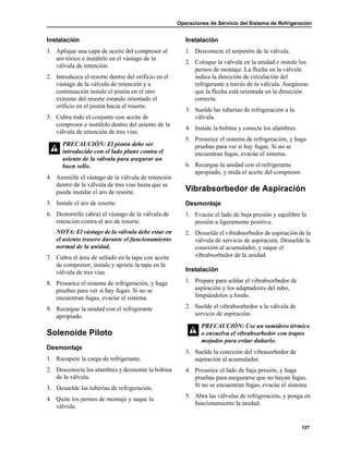 Operaciones de Servicio del Sistema de Refrigeración
127
Instalación
1. Aplique una capa de aceite del compresor al
aro tórico e instálelo en el vástago de la
válvula de retención.
2. Introduzca el resorte dentro del orificio en el
vástago de la válvula de retención y a
continuación instale el pistón en el otro
extremo del resorte estando orientado el
orificio en el pistón hacia el resorte.
3. Cubra todo el conjunto con aceite de
compresor e instálelo dentro del asiento de la
válvula de retención de tres vías.
4. Atornille el vástago de la válvula de retención
dentro de la válvula de tres vías hasta que se
pueda instalar el aro de resorte.
5. Instale el aro de resorte.
6. Destornille (abra) el vástago de la válvula de
retención contra el aro de resorte.
NOTA: El vástago de la válvula debe estar en
el asiento trasero durante el funcionamiento
normal de la unidad.
7. Cubra el área de sellado en la tapa con aceite
de compresor; instale y apriete la tapa en la
válvula de tres vías.
8. Presurice el sistema de refrigeración, y haga
pruebas para ver si hay fugas. Si no se
encuentran fugas, evacúe el sistema.
9. Recargue la unidad con el refrigerante
apropiado.
Solenoide Piloto
Desmontaje
1. Recupere la carga de refrigerante.
2. Desconecte los alambres y desmonte la bobina
de la válvula.
3. Desuelde las tuberías de refrigeración.
4. Quite los pernos de montaje y saque la
válvula.
Instalación
1. Desconecte el serpentín de la válvula.
2. Coloque la válvula en la unidad e instale los
pernos de montaje. La flecha en la válvula
indica la dirección de circulación del
refrigerante a través de la válvula. Asegúrese
que la flecha está orientada en la dirección
correcta.
3. Suelde las tuberías de refrigeración a la
válvula.
4. Instale la bobina y conecte los alambres.
5. Presurice el sistema de refrigeración, y haga
pruebas para ver si hay fugas. Si no se
encuentran fugas, evacúe el sistema.
6. Recargue la unidad con el refrigerante
apropiado, y mida el aceite del compresor.
Vibrabsorbedor de Aspiración
Desmontaje
1. Evacúe el lado de baja presión y equilibre la
presión a ligeramente positiva.
2. Desuelde el vibrabsorbedor de aspiración de la
válvula de servicio de aspiración. Desuelde la
conexión al acumulador, y saque el
vibrabsorbedor de la unidad.
Instalación
1. Prepare para soldar el vibrabsorbedor de
aspiración y los adaptadores del tubo,
limpiándolos a fondo.
2. Suelde el vibrabsorbedor a la válvula de
servicio de aspiración.
3. Suelde la conexión del vibrasorbedor de
aspiración al acumulador.
4. Presurice el lado de baja presión, y haga
pruebas para asegurarse que no hayan fugas.
Si no se encuentran fugas, evacúe el sistema.
5. Abra las válvulas de refrigeración, y ponga en
funcionamiento la unidad.
PRECAUCIÓN: El pistón debe ser
introducido con el lado plano contra el
asiento de la válvula para asegurar un
buen sello.
PRECAUCIÓN: Use un sumidero térmico
o envuelva el vibrabsorbedor con trapos
mojados para evitar dañarlo.
 