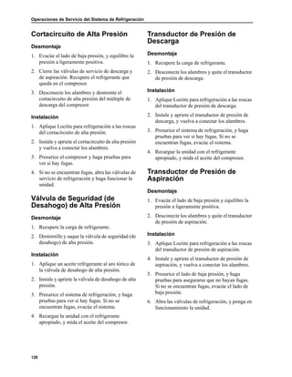 Operaciones de Servicio del Sistema de Refrigeración
128
Cortacircuito de Alta Presión
Desmontaje
1. Evacúe el lado de baja presión, y equilibre la
presión a ligeramente positiva.
2. Cierre las válvulas de servicio de descarga y
de aspiración. Recupere el refrigerante que
queda en el compresor.
3. Desconecte los alambres y desmonte el
cortacircuito de alta presión del múltiple de
descarga del compresor.
Instalación
1. Aplique Loctite para refrigeración a las roscas
del cortacircuito de alta presión.
2. Instale y apriete el cortacircuito de alta presión
y vuelva a conectar los alambres.
3. Presurice el compresor y haga pruebas para
ver si hay fugas.
4. Si no se encuentran fugas, abra las válvulas de
servicio de refrigeración y haga funcionar la
unidad.
Válvula de Seguridad (de
Desahogo) de Alta Presión
Desmontaje
1. Recupere la carga de refrigerante.
2. Destornille y saque la válvula de seguridad (de
desahogo) de alta presión.
Instalación
1. Aplique un aceite refrigerante al aro tórico de
la válvula de desahogo de alta presión.
2. Instale y apriete la válvula de desahogo de alta
presión.
3. Presurice el sistema de refrigeración, y haga
pruebas para ver si hay fugas. Si no se
encuentran fugas, evacúe el sistema.
4. Recargue la unidad con el refrigerante
apropiado, y mida el aceite del compresor.
Transductor de Presión de
Descarga
Desmontaje
1. Recupere la carga de refrigerante.
2. Desconecte los alambres y quite el transductor
de presión de descarga.
Instalación
1. Aplique Loctite para refrigeración a las roscas
del transductor de presión de descarga.
2. Instale y apriete el transductor de presión de
descarga, y vuelva a conectar los alambres.
3. Presurice el sistema de refrigeración, y haga
pruebas para ver si hay fugas. Si no se
encuentran fugas, evacúe el sistema.
4. Recargue la unidad con el refrigerante
apropiado, y mida el aceite del compresor.
Transductor de Presión de
Aspiración
Desmontaje
1. Evacúe el lado de baja presión y equilibre la
presión a ligeramente positiva.
2. Desconecte los alambres y quite el transductor
de presión de aspiración.
Instalación
3. Aplique Loctite para refrigeración a las roscas
del transductor de presión de aspiración.
4. Instale y apriete el transductor de presión de
aspiración, y vuelva a conectar los alambres.
5. Presurice el lado de baja presión, y haga
pruebas para asegurarse que no hayan fugas.
Si no se encuentran fugas, evacúe el lado de
baja presión.
6. Abra las válvulas de refrigeración, y ponga en
funcionamiento la unidad.
 
