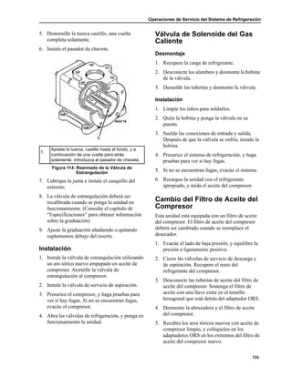 Operaciones de Servicio del Sistema de Refrigeración
133
5. Destornille la tuerca castillo, una vuelta
completa solamente.
6. Instale el pasador de chaveta.
7. Lubrique la junta e instale el casquillo del
extremo.
8. La válvula de estrangulación deberá ser
recalibrada cuando se ponga la unidad en
funcionamiento. (Consulte el capítulo de
“Especificaciones” para obtener información
sobre la graduación)
9. Ajuste la graduación añadiendo o quitando
suplementos debajo del resorte.
Instalación
1. Instale la válvula de estrangulación utilizando
un aro tórico nuevo empapado en aceite de
compresor. Atornille la válvula de
estrangulación al compresor.
2. Instale la válvula de servicio de aspiración.
3. Presurice el compresor, y haga pruebas para
ver si hay fugas. Si no se encuentran fugas,
evacúe el compresor.
4. Abra las válvulas de refrigeración, y ponga en
funcionamiento la unidad.
Válvula de Solenoide del Gas
Caliente
Desmontaje
1. Recupere la carga de refrigerante.
2. Desconecte los alambres y desmonte la bobina
de la válvula.
3. Desuelde las tuberías y desmonte la válvula.
Instalación
1. Limpie los tubos para soldarlos.
2. Quite la bobina y ponga la válvula en su
puesto.
3. Suelde las conexiones de entrada y salida.
Después de que la válvula se enfría, instale la
bobina.
4. Presurice el sistema de refrigeración, y haga
pruebas para ver si hay fugas.
5. Si no se encuentran fugas, evacúe el sistema.
6. Recargue la unidad con el refrigerante
apropiado, y mida el aceite del compresor.
Cambio del Filtro de Aceite del
Compresor
Esta unidad está equipada con un filtro de aceite
del compresor. El filtro de aceite del compresor
deberá ser cambiado cuando se reemplace el
desecador.
1. Evacúe el lado de baja presión, y equilibre la
presión a ligeramente positiva.
2. Cierre las válvulas de servicio de descarga y
de aspiración. Recupere el resto del
refrigerante del compresor.
3. Desconecte las tuberías de aceite del filtro de
aceite del compresor. Sostenga el filtro de
aceite con una llave extra en el tornillo
hexagonal que está detrás del adaptador ORS.
4. Desmonte la abrazadera y el filtro de aceite
del compresor.
5. Recubra los aros tóricos nuevos con aceite de
compresor limpio, y colóquelos en los
adaptadores ORS en los extremos del filtro de
aceite del compresor nuevo.
1.
Apriete la tuerca, castillo hasta el fondo, y a
continuación de una vuelta para atrás
solamente. Introduzca el pasador de chaveta.
Figura 114: Rearmado de la Válvula de
Estrangulación
AEA716
 