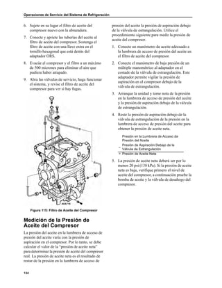 Operaciones de Servicio del Sistema de Refrigeración
134
6. Sujete en su lugar el filtro de aceite del
compresor nuevo con la abrazadera.
7. Conecte y apriete las tuberías del aceite al
filtro de aceite del compresor. Sostenga el
filtro de aceite con una llave extra en el
tornillo hexagonal que está detrás del
adaptador ORS.
8. Evacúe el compresor y el filtro a un máximo
de 500 micrones para eliminar el aire que
pudiera haber atrapado.
9. Abra las válvulas de servicio, haga funcionar
el sistema, y revise el filtro de aceite del
compresor para ver si hay fugas.
Figura 115: Filtro de Aceite del Compresor
Medición de la Presión de
Aceite del Compresor
La presión del aceite en la lumbrera de acceso de
presión del aceite varía con la presión de
aspiración en el compresor. Por lo tanto, se debe
calcular el valor de la “presión de aceite neta”
para determinar la presión de aceite del compresor
real. La presión de aceite neta es el resultado de
restar de la presión en la lumbrera de acceso de
presión del aceite la presión de aspiración debajo
de la válvula de estrangulación. Utilice el
procedimiento siguiente para medir la presión de
aceite del compresor.
1. Conecte un manómetro de aceite adecuado a
la lumbrera de acceso de presión del aceite en
el filtro de aceite del compresor.
2. Conecte el manómetro de baja presión de un
múltiple manométrico al adaptador en el
costado de la válvula de estrangulación. Este
adaptador permite vigilar la presión de
aspiración en el compresor debajo de la
válvula de estrangulación.
3. Arranque la unidad y tome nota de la presión
en la lumbrera de acceso de presión del aceite
y la presión de aspiración debajo de la válvula
de estrangulación.
4. Reste la presión de aspiración debajo de la
válvula de estrangulación de la presión en la
lumbrera de acceso de presión del aceite para
obtener la presión de aceite neta.
5. La presión de aceite neta deberá ser por lo
menos 20 psi (138 kPa). Si la presión de aceite
neta es baja, verifique primero el nivel de
aceite del compresor, a continuación pruebe la
bomba de aceite y la válvula de desahogo del
compresor.
AEA718
Presión en la Lumbrera de Acceso de
Presión del Aceite
–
Presión de Aspiración Debajo de la
Válvula de Estrangulación
= Presión de Aceite Neta
 