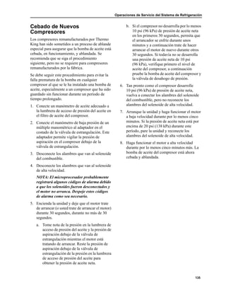 Operaciones de Servicio del Sistema de Refrigeración
135
Cebado de Nuevos
Compresores
Los compresores remanufacturados por Thermo
King han sido sometidos a un proceso de ablande
especial para asegurar que la bomba de aceite está
cebada, en funcionamiento, y ablandada. Se
recomienda que se siga el procedimiento
siguiente, pero no se requiere para compresores
remanufacturados por la fábrica.
Se debe seguir este procedimiento para evitar la
falla prematura de la bomba en cualquier
compresor al que se le ha instalado una bomba de
aceite, especialmente a un compresor que ha sido
guardado sin funcionar durante un período de
tiempo prolongado.
1. Conecte un manómetro de aceite adecuado a
la lumbrera de acceso de presión del aceite en
el filtro de aceite del compresor.
2. Conecte el manómetro de baja presión de un
múltiple manométrico al adaptador en el
costado de la válvula de estrangulación. Este
adaptador permite vigilar la presión de
aspiración en el compresor debajo de la
válvula de estrangulación.
3. Desconecte los alambres que van al solenoide
del combustible.
4. Desconecte los alambres que van al solenoide
de alta velocidad.
NOTA: El microprocesador probablemente
registrará algunos códigos de alarma debido
a que los solenoides fueron desconectados y
el motor no arranca. Despeje estos códigos
de alarma como sea necesario.
5. Encienda la unidad y deje que el motor trate
de arrancar (o usted trate de arrancar el motor)
durante 30 segundos, durante no más de 30
segundos.
a. Tome nota de la presión en la lumbrera de
acceso de presión del aceite y la presión de
aspiración debajo de la válvula de
estrangulación mientras el motor está
tratando de arrancar. Reste la presión de
aspiración debajo de la válvula de
estrangulación de la presión en la lumbrera
de acceso de presión del aceite para
obtener la presión de aceite neta.
b. Si el compresor no desarrolla por lo menos
10 psi (96 kPa) de presión de aceite neta
en los primeros 30 segundos, permita que
el arrancador se enfríe durante unos
minutos y a continuación trate de hacer
arrancar el motor de nuevo durante otros
30 segundos. Si todavía no se desarrolla
una presión de aceite neta de 10 psi
(96 kPa), verifique primero el nivel de
aceite del compresor, a continuación
pruebe la bomba de aceite del compresor y
la válvula de desahogo de presión.
6. Tan pronto como el compresor desarrolle
10 psi (96 kPa) de presión de aceite neta,
vuelva a conectar los alambres del solenoide
del combustible, pero no reconecte los
alambres del solenoide de alta velocidad.
7. Arranque la unidad y haga funcionar el motor
a baja velocidad durante por lo menos cinco
minutos. Si la presión de aceite neta está por
encima de 20 psi (138 kPa) durante este
período, pare la unidad y reconecte los
alambres del solenoide de alta velocidad.
8. Haga funcionar el motor a alta velocidad
durante por lo menos cinco minutos más. La
bomba de aceite del compresor está ahora
cebada y ablandada.
 