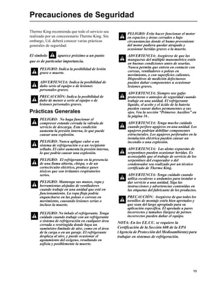 13
Precauciones de Seguridad
Thermo King recomienda que todo el servicio sea
realizado por un concesionario Thermo King. Sin
embargo, Ud. deberá conocer varias prácticas
generales de seguridad:
El símbolo aparece próximo a un punto
que es de particular importancia.
Prácticas Generales
NOTA: En los EE.UU. se requiere la
Certificación de la Sección 608 de la EPA
(Agencia de Protección del Medioambiente) para
trabajar en sistemas de refrigeración.
PELIGRO: Indica la posibilidad de lesión
grave o muerte.
ADVERTENCIA: Indica la posibilidad de
daño serio al equipo o de lesiones
personales graves.
PRECAUCIÓN: Indica la posibilidad de
daño de menor a serio al equipo o de
lesiones personales graves.
PELIGRO: No haga funcionar el
compresor estando cerrada la válvula de
servicio de descarga. Esta condición
aumenta la presión interna, lo que puede
causar una explosión.
PELIGRO: Nunca aplique calor a un
sistema de refrigeración o a un recipiente
sellado. El calor aumenta la presión interna,
lo que podría causar una explosión.
PELIGRO: El refrigerante en la presencia
de una llama abierta, chispa, o de un
cortocircuito eléctrico, produce gases
tóxicos que son irritantes respiratorios
serios.
PELIGRO: Mantenga sus manos, ropa y
herramientas alejadas de ventiladores
cuando trabaje en una unidad que esté en
funcionamiento. La ropa floja podría
engancharse en las poleas o correas en
movimiento, causando lesiones serias o
incluso la muerte.
PELIGRO: No inhale el refrigerante. Tenga
cuidado cuando trabaje con un refrigerante
o sistema de refrigeración en cualquier área
cerrada o restringida donde haya un
suministro limitado de aire, como en el área
de la carga o en un garaje. El refrigerante
desplaza al aire, y puede ocasionar el
agotamiento del oxígeno, resultando en
asfixia y posiblemente la muerte.
PELIGRO: Evite hacer funcionar el motor
en espacios y áreas cerrados o bajo
circunstancias donde el humo proveniente
del motor pudiera quedar atrapado y
ocasionar heridas graves o la muerte.
ADVERTENCIA: Asegúrese de que las
mangueras del múltiple manométrico estén
en buenas condiciones antes de usarlas.
Nunca permita que entren en contacto con
correas, ventiladores o poleas en
movimiento, o con superficies calientes.
Dispositivos de medición defectuosos
pueden dañar componentes u ocasionar
lesiones graves.
ADVERTENCIA: Siempre use gafas
protectoras o anteojos de seguridad cuando
trabaje en una unidad. El refrigerante
líquido, el aceite y el ácido de la batería
pueden causar daños permanentes a sus
ojos. Vea la sección “Primeros Auxilios” en
la página 16 .
ADVERTENCIA: Tenga mucho cuidado
cuando perfore agujeros en una unidad. Los
agujeros podrían debilitar componentes
estructurales. Los agujeros perforados en la
instalación eléctrica pueden causar un
incendio o una explosión.
ADVERTENCIA: Las aletas expuestas de
serpentines pueden ocasionar heridas. Es
aconsejable que el trabajo de servicio de los
serpentines del evaporador o del
condensador sea realizado por un técnico
certificado de Thermo King.
ADVERTENCIA: Tenga cuidado cuando
utiliza escaleras o andamios para instalar o
dar servicio a una unidad. Siga las
instrucciones y advertencias contenidas en
las etiquetas del fabricante de los productos.
PRECAUCIÓN: Asegúrese de que todos los
tornillos de montaje estén bien apretados y
que sean del largo apropiado para su
aplicación específica. El apretado a pares
incorrectos y tamaños (largos) de pernos
incorrectos pueden dañar el equipo.
 