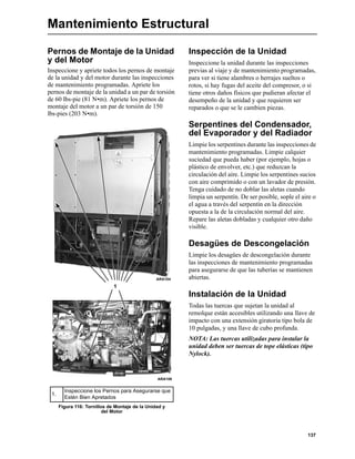137
Mantenimiento Estructural
Pernos de Montaje de la Unidad
y del Motor
Inspeccione y apriete todos los pernos de montaje
de la unidad y del motor durante las inspecciones
de mantenimiento programadas. Apriete los
pernos de montaje de la unidad a un par de torsión
de 60 lbs-pie (81 N•m). Apriete los pernos de
montaje del motor a un par de torsión de 150
lbs-pies (203 N•m).
Inspección de la Unidad
Inspeccione la unidad durante las inspecciones
previas al viaje y de mantenimiento programadas,
para ver si tiene alambres o herrajes sueltos o
rotos, si hay fugas del aceite del compresor, o si
tiene otros daños físicos que pudieran afectar el
desempeño de la unidad y que requieren ser
reparados o que se le cambien piezas.
Serpentines del Condensador,
del Evaporador y del Radiador
Limpie los serpentines durante las inspecciones de
mantenimiento programadas. Limpie calquier
suciedad que pueda haber (por ejemplo, hojas o
plástico de envolver, etc.) que reduzcan la
circulación del aire. Limpie los serpentines sucios
con aire comprimido o con un lavador de presión.
Tenga cuidado de no doblar las aletas cuando
limpia un serpentín. De ser posible, sople el aire o
el agua a través del serpentín en la dirección
opuesta a la de la circulación normal del aire.
Repare las aletas dobladas y cualquier otro daño
visible.
Desagües de Descongelación
Limpie los desagües de descongelación durante
las inspecciones de mantenimiento programadas
para asegurarse de que las tuberías se mantienen
abiertas.
Instalación de la Unidad
Todas las tuercas que sujetan la unidad al
remolque están accesibles utilizando una llave de
impacto con una extensión giratoria tipo bola de
10 pulgadas, y una llave de cubo profunda.
NOTA: Las tuercas utilizadas para instalar la
unidad deben ser tuercas de tope elásticas (tipo
Nylock).
1.
Inspeccione los Pernos para Asegurarse que
Estén Bien Apretados
Figura 116: Tornillos de Montaje de la Unidad y
del Motor
1
ARA104
ARA106
 