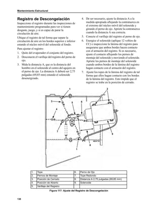 Mantenimiento Estructural
138
Registro de Descongelación
Inspeccione el registro durante las inspecciones de
mantenimiento programadas para ver si tienen
desgaste, juego, y si es capaz de parar la
circulación de aire.
Ubique el registro de tal forma que separe la
circulación de aire en los bordes superior e inferior
estando el núcleo móvil del solenoide al fondo.
Para ajustar el registro:
1. Quite del evaporador el conjunto del registro.
2. Desconecte el varillaje del registro del perno de
ojo.
3. Mida la distancia A, que es la distancia del
hombro en el solenoide al centro del agujero en
el perno de ojo. La distancia A deberá ser 2,75
pulgadas (69,85 mm) estando el solenoide
desenergizado.
4. De ser necesario, ajuste la distancia A a la
medida apropiada aflojando la contratuerca en
el extremo del núcleo móvil del solenoide y
girando el perno de ojo. Apriete la contratuerca
cuando la distancia A sea correcta.
5. Conecte el varillaje del registro al perno de ojo.
6. Energice el solenoide (aplique 12 voltios de
CC) e inspeccione la lámina del registro para
asegurarse que ambos bordes hacen contacto
con el armazón del registro. Si es necesario,
ajuste el contacto aflojando los pernos de
montaje del solenoide y moviendo el solenoide.
Apriete los pernos de montaje del solenoide
cuando ambos bordes de la lámina del registro
hagan contacto con el armazón del registro.
7. Ajuste los topes de la lámina del registro de tal
forma que ellos hagan contacto con los bordes
de la lámina del registro. Esto impide que el
registro se trabe en la posición de cerrado.
1. Tope 6. Perno de Ojo
2. Pernos de Montaje 7. Tope Redondo
3. Posición de Cerrado 8. Distancia A 2,75 pulgadas (69,85 mm)
4. Posición de Abierto 9. Solenoide
5. Varillaje del Registro
Figura 117: Ajuste del Registro de Descongelación
AEA719
1 2
9
8
1
7
4
3
5 6
 