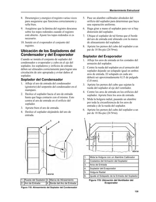 Mantenimiento Estructural
139
8. Desenergice y energice el registro varias veces
para asegurarse que funciona correctamente y
sella bien.
9. Asegúrese que la lámina del registro descansa
sobre los topes redondos cuando el registro
está abierto. Ajuste los topes redondos si es
necesario.
10. Instale en el evaporador el conjunto del
registro.
Ubicación de los Sopladores del
Condensador y del Evaporador
Cuando se instala el conjunto de soplador del
condensador o evaporador y cubo en el eje del
soplador, los sopladores y orificios de entrada
deben ser alineados correctamente para lograr una
circulación de aire apropiada y evitar daños al
soplador.
Soplador del Condensador
1. Afloje el aro de entrada del condensador
(giratorio) del serpentín del condensador en el
mamparo.
2. Deslice el soplador hacia el aro de entrada
hasta que haga contacto con el mismo. Esto
centra al aro de entrada en el orificio del
soplador.
3. Apriete bien el aro de entrada.
4. Deslice el soplador alejándolo del aro de
entrada.
5. Pase un alambre calibrador alrededor del
orificio del soplador para determinar que haya
una separación uniforme.
6. Haga girar a mano el soplador para ver si hay
distorsión del soplador.
7. Ubique el soplador de tal forma que el borde
del aro de entrada esté alineado con la marca
de alineamiento del soplador.
8. Apriete los pernos del cubo del soplador a un
par de 18 lbs-pie (24 N•m).
Soplador del Evaporador
1. Afloje los aros de entrada en los costados del
armazón del soplador.
2. Centre la rueda del soplador en el armazón del
soplador dejando un solapado igual en ambos
aros de entrada. El solapado en cada aro
deberá ser aproximadamente 0,15 de pulgada
(3,8 mm).
3. Apriete los pernos del cubo que sujetan la
rueda del soplador al eje del ventilador.
4. Centre los aros de entrada en los orificios del
soplador. Apriete bien los aros de entrada.
5. Mida la holgura radial, pasando un alambre
por toda la circunferencia de los aros de
entrada y de la rueda del soplador.
6. Apriete los pernos del cubo del soplador a un
par de 18 lbs-pie (24 N•m).
1. Rueda del Soplador 3. Marca de Alineamiento
2. Aro de Entrada 4. Borde del Aro de Entrada
Figura 118: Alineamiento del Soplador del Condensador
1 2
3
4
AEA749
1. Mida la Holgura con un Alambre Calibrador
2. Costados del Armazón del Soplador
3. Aros de Entrada
4. Soplador del Evaporador
5. Holgura Radial
6. Iguale el Solapado de la Entrada del Soplador
Figura 119: Ubicación del Ventilador del
Evaporador
AEA720
 