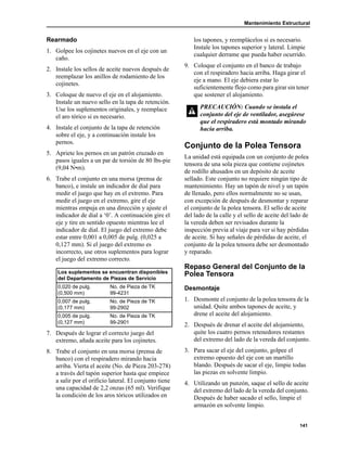 Mantenimiento Estructural
141
Rearmado
1. Golpee los cojinetes nuevos en el eje con un
caño.
2. Instale los sellos de aceite nuevos después de
reemplazar los anillos de rodamiento de los
cojinetes.
3. Coloque de nuevo el eje en el alojamiento.
Instale un nuevo sello en la tapa de retención.
Use los suplementos originales, y reemplace
el aro tórico si es necesario.
4. Instale el conjunto de la tapa de retención
sobre el eje, y a continuación instale los
pernos.
5. Apriete los pernos en un patrón cruzado en
pasos iguales a un par de torsión de 80 lbs-pie
(9,04 N•m).
6. Trabe el conjunto en una morsa (prensa de
banco), e instale un indicador de dial para
medir el juego que hay en el extremo. Para
medir el juego en el extremo, gire el eje
mientras empuja en una dirección y ajuste el
indicador de dial a ‘0’. A continuación gire el
eje y tire en sentido opuesto mientras lee el
indicador de dial. El juego del extremo debe
estar entre 0,001 a 0,005 de pulg. (0,025 a
0,127 mm). Si el juego del extremo es
incorrecto, use otros suplementos para lograr
el juego del extremo correcto.
7. Después de lograr el correcto juego del
extremo, añada aceite para los cojinetes.
8. Trabe el conjunto en una morsa (prensa de
banco) con el respiradero mirando hacia
arriba. Vierta el aceite (No. de Pieza 203-278)
a través del tapón superior hasta que empiece
a salir por el orificio lateral. El conjunto tiene
una capacidad de 2,2 onzas (65 ml). Verifique
la condición de los aros tóricos utilizados en
los tapones, y reemplácelos si es necesario.
Instale los tapones superior y lateral. Limpie
cualquier derrame que pueda haber ocurrido.
9. Coloque el conjunto en el banco de trabajo
con el respiradero hacia arriba. Haga girar el
eje a mano. El eje debiera estar lo
suficientemente flojo como para girar sin tener
que sostener el alojamiento.
Conjunto de la Polea Tensora
La unidad está equipada con un conjunto de polea
tensora de una sola pieza que contiene cojinetes
de rodillo ahusados en un depósito de aceite
sellado. Este conjunto no requiere ningún tipo de
mantenimiento. Hay un tapón de nivel y un tapón
de llenado, pero ellos normalmente no se usan,
con excepción de después de desmontar y reparar
el conjunto de la polea tensora. El sello de aceite
del lado de la calle y el sello de aceite del lado de
la vereda deben ser revisados durante la
inspección previa al viaje para ver si hay pérdidas
de aceite. Si hay señales de pérdidas de aceite, el
conjunto de la polea tensora debe ser desmontado
y reparado.
Repaso General del Conjunto de la
Polea Tensora
Desmontaje
1. Desmonte el conjunto de la polea tensora de la
unidad. Quite ambos tapones de aceite, y
drene el aceite del alojamiento.
2. Después de drenar el aceite del alojamiento,
quite los cuatro pernos retenedores restantes
del extremo del lado de la vereda del conjunto.
3. Para sacar el eje del conjunto, golpee el
extremo opuesto del eje con un martillo
blando. Después de sacar el eje, limpie todas
las piezas en solvente limpio.
4. Utilizando un punzón, saque el sello de aceite
del extremo del lado de la vereda del conjunto.
Después de haber sacado el sello, limpie el
armazón en solvente limpio.
Los suplementos se encuentran disponibles
del Departamento de Piezas de Servicio
0,020 de pulg.
(0,500 mm)
No. de Pieza de TK
99-4231
0,007 de pulg.
(0,177 mm)
No. de Pieza de TK
99-2902
0,005 de pulg.
(0,127 mm)
No. de Pieza de TK
99-2901
PRECAUCIÓN: Cuando se instala el
conjunto del eje de ventilador, asegúrese
que el respiradero está montado mirando
hacia arriba.
 