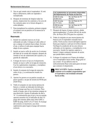 Mantenimiento Estructural
142
5. Vea en qué estado está el respiradero. Si está
flojo o defectuoso, debe ser reparado o
reemplazado.
6. Después de terminar de limpiar todas las
piezas, inspeccione los cojinetes y los aros de
los cojinetes para ver si tienen desgaste o
están dañados.
7. Para reemplazar los cojinetes, primero empuje
el cojinete con un punzón en la ranura de la
base del eje.
Rearmado
1. Instale los cojinetes nuevos en el eje
utilizando un caño. Coloque el caño sobre el
eje y empuje el cojinete hacia abajo. Invierta
el eje, y utilice el caño para empujar hacia
abajo el otro cojinete.
2. Instale un nuevo sello de aceite en el extremo
del lado de la vereda del conjunto, después de
instalar el aro de rodamiento del cojinete y la
guarda de salpicado.
3. Coloque de nuevo el eje en el alojamiento.
Instale un nuevo sello en la tapa de retención.
Use los suplementos originales, y reemplace
el aro tórico si es necesario.
4. Instale el conjunto de la tapa de retención
sobre el eje, y a continuación instale los
pernos.
5. Apriete los pernos en un patrón cruzado en
pasos iguales a un par de torsión de 80 lbs-pie
(9,04 N•m).
6. Trabe el conjunto en una morsa (prensa de
banco), e instale un indicador de dial para
medir el juego que hay en el extremo. Para
medir el juego, gire el eje mientras empuja en
una dirección y ajusta el indicador de dial a
‘0’. A continuación gire el eje y tire en sentido
opuesto mientras lee el indicador de dial. El
juego del extremo debe estar entre 0,001 a
0,005 de pulg. (0,025 a 0,127 mm). Si el juego
del extremo es incorrecto, use otros
suplementos para lograr el juego del extremo
correcto.
7. Después de lograr el juego correcto, añada
aproximadamente 1,5 onzas (44 ml) de aceite
(No. de Pieza 203-278) para los cojinetes.
8. Trabe el conjunto en una morsa (prensa de
banco) con el respiradero mirando hacia
arriba. Vierta aceite a través del tapón superior
hasta que empiece a salir por el orificio lateral.
Verifique la condición de los aros tóricos
utilizados en los tapones, y reemplácelos si es
necesario. Instale los tapones superior y
lateral. Limpie cualquier derrame de aceite
que pueda haber ocurrido.
9. Coloque el conjunto en el banco de trabajo
con el respiradero hacia arriba. Haga girar el
eje a mano. El eje debiera estar lo
suficientemente flojo como para girar sin tener
que sostener el alojamiento.
Los suplementos se encuentran disponibles
del Departamento de Piezas de Servicio
0,020 de pulg.
(0,500 mm)
No. de Pieza de TK
99-4231
0,007 de pulg.
(0,177 mm)
No. de Pieza de TK
99-2902
0,005 de pulg.
(0,127 mm)
No. de Pieza de TK
99-2901
PRECAUCIÓN: Vuelva a instalar el
conjunto en la unidad, asegurándose que
el respiradero está instalado mirando
hacia arriba.
 