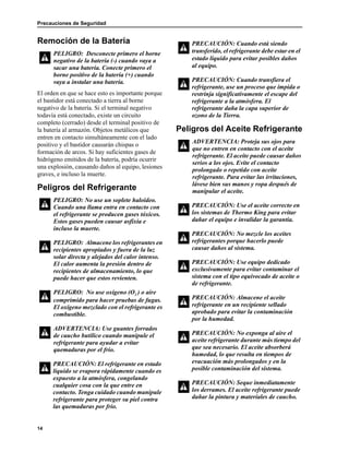 Precauciones de Seguridad
14
Remoción de la Batería
El orden en que se hace esto es importante porque
el bastidor está conectado a tierra al borne
negativo de la batería. Si el terminal negativo
todavía está conectado, existe un circuito
completo (cerrado) desde el terminal positivo de
la batería al armazón. Objetos metálicos que
entren en contacto simultáneamente con el lado
positivo y el bastidor causarán chispas o
formación de arcos. Si hay suficientes gases de
hidrógeno emitidos de la batería, podría ocurrir
una explosión, causando daños al equipo, lesiones
graves, e incluso la muerte.
Peligros del Refrigerante
Peligros del Aceite Refrigerante
PELIGRO: Desconecte primero el borne
negativo de la batería (-) cuando vaya a
sacar una batería. Conecte primero el
borne positivo de la batería (+) cuando
vaya a instalar una batería.
PELIGRO: No use un soplete haloideo.
Cuando una llama entra en contacto con
el refrigerante se producen gases tóxicos.
Estos gases pueden causar asfixia e
incluso la muerte.
PELIGRO: Almacene los refrigerantes en
recipientes apropiados y fuera de la luz
solar directa y alejados del calor intenso.
El calor aumenta la presión dentro de
recipientes de almacenamiento, lo que
puede hacer que estos revienten.
PELIGRO: No use oxígeno (O2 ) o aire
comprimido para hacer pruebas de fugas.
El oxígeno mezclado con el refrigerante es
combustible.
ADVERTENCIA: Use guantes forrados
de caucho butílico cuando manipule el
refrigerante para ayudar a evitar
quemaduras por el frío.
PRECAUCIÓN: El refrigerante en estado
líquido se evapora rápidamente cuando es
expuesto a la atmósfera, congelando
cualquier cosa con la que entre en
contacto. Tenga cuidado cuando manipule
refrigerante para proteger su piel contra
las quemaduras por frío.
PRECAUCIÓN: Cuando está siendo
transferido, el refrigerante debe estar en el
estado líquido para evitar posibles daños
al equipo.
PRECAUCIÓN: Cuando transfiera el
refrigerante, use un proceso que impida o
restrinja significativamente el escape del
refrigerante a la atmósfera. El
refrigerante daña la capa superior de
ozono de la Tierra.
ADVERTENCIA: Proteja sus ojos para
que no entren en contacto con el aceite
refrigerante. El aceite puede causar daños
serios a los ojos. Evite el contacto
prolongado o repetido con aceite
refrigerante. Para evitar las irritaciones,
lávese bien sus manos y ropa después de
manipular el aceite.
PRECAUCIÓN: Use el aceite correcto en
los sistemas de Thermo King para evitar
dañar el equipo e invalidar la garantía.
PRECAUCIÓN: No mezcle los aceites
refrigerantes porque hacerlo puede
causar daños al sistema.
PRECAUCIÓN: Use equipo dedicado
exclusivamente para evitar contaminar el
sistema con el tipo equivocado de aceite o
de refrigerante.
PRECAUCIÓN: Almacene el aceite
refrigerante en un recipiente sellado
aprobado para evitar la contaminación
por la humedad.
PRECAUCIÓN: No exponga al aire el
aceite refrigerante durante más tiempo del
que sea necesario. El aceite absorberá
humedad, lo que resulta en tiempos de
evacuación más prolongados y en la
posible contaminación del sistema.
PRECAUCIÓN: Seque inmediatamente
los derrames. El aceite refrigerante puede
dañar la pintura y materiales de caucho.
 