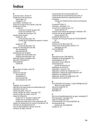 159
Índice
A
aceite del motor, cambio 79
acoplamiento del compresor,
desmontaje 115
instalación 116
acumulador, reemplazo 122
ajuste de la holgura de la válvula, motor 95
ajustes de la correa
modelo 50:
correa de la bomba de agua 102
correa del ventilador 102
correas del compresor 102
ajustes de las correas
modelo 30: 100
correa del alternador 100
correas de los ventiladores superior e inferior
100
modelo 50: 102
correa del alternador 102
ajustes de velocidad del motor 88
alta velocidad 88
baja velocidad 88
alineamiento del ventilador
soplador del condensador 139
soplador del evaporador 139
alternador (Bosch Australiano) 69
alternador (Prestolite) 73
anticongelante
cambio 82
B
baja presión de aceite, motor 80
batería 75
bomba de inyección
desmontaje 91
reinstalación 91
sincronización 89
sincronización de la 89
C
cableado, de la unidad 75
calendario de inspecciones de mantenimiento 23
calentador del aire 76
cambio de aceite, motor 79
cambio del filtro de aceite, compresor 133
cambio del filtro de aceite, motor 79
carga de refrigerante
prueba con un remolque cargado 107
prueba con un remolque vacío 107
prueba para determinar si hay sobrecarga 108
cebado de instalaciones de nuevos compresores 135
chicharra de precalentamiento 32
ciclo de descongelación manual, inicio 48
comienzo de viaje, inicio 56
componentes de la corriente alterna 76
componentes del compartimiento del motor 31
componentes eléctricos, especificaciones 22
compresor
cebado de instalaciones de nuevos compresores
135
Compresor X430L 27
compresor, reemplazo 115
conjunto de la polea tensora 141
repaso general 141
conjunto de la válvula de expansión, reemplazo 120
conjunto del eje del ventilador 140
repaso general 140
contactores eléctricos 76
Controles de Arranque-Parada del CYCLE-SENTRY
28
correas 99
cortacircuito de alta presión 32
cortacircuito de alta presión (HPCO) 110
reemplazo de 128
CYCLE-SENTRY
selección 46
D
depurador de aire, EMI 3000 98
desagües de descongelación 137
descongelación 30, 33
descripción de la unidad 25
desmontaje de la
bomba de inyección 91
despliegue de la hora 67
diagnóstico, mecánico 145
diagnóstico, sistema de refrigeración 151
diagnóstico, sistema de reserva eléctrica 149
diagramas, de cableado 163
diagramas, sistema de refrigeración 155
dispositivos de protección 31
E
ELC (Extended Life Coolant - Líquido Refrigerante del
Motor de Larga Vida) 81
elemento fusible 32, 76
embrague 105
EMI 3000 79
F
filtro de combustible/separador de agua, reemplazo 87
filtro desecador, reemplazo 120
fugas de refrigerante 109
Funcionamiento con CYCLE-SENTRY 28
funcionamiento del
sistema de combustible 84
fusibles 32, 75
 