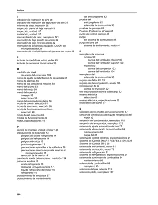 Índice
160
I
indicador de restricción de aire 98
indicador de restricción del depurador de aire 31
informe de viaje, impresión 56
inspección previa al viaje manual 41
inspección, unidad 137
instalación, unidad 137
intercambiador de calor, reemplazo 121
interruptor de baja presión de aceite 32
interruptor de bajo nivel de aceite 32
interruptor de Encendido/Apagado (On/Off) del
microprocesador 39
interruptor de nivel del líquido refrigerante del motor 32
L
lecturas de medidores, cómo verlas 49
lecturas de sensores, cómo verlas 50
M
medición del nivel
de aceite del compresor 109
menú de ajuste de la brillantez de la pantalla 66
menú de alarmas 55
menú de los contadores horarios 58
menú del idioma 53
menú del modo 59
menú del operador
navegar 52
selecciones 53
menú del registrador de datos 56
modo de dormir, selección 61
modo de economía, selección 60
modo de funcionamiento continuo
selección 46
modo diesel, selección 65
modos de funcionamiento 29
motor, especificaciones 19
P
pernos de montaje, unidad y motor 137
precauciones de seguridad 13
peligros del aceite refrigerante 14
peligros del refrigerante 14
peligros eléctricos 15
prácticas generales 13
precauciones aplicables a la soldadura 16
precauciones cuando se presta servicio al
microprocesador 15
remoción de la batería 14
presión de aceite del compresor, medición 134
primeros auxilios 16
aceite refrigerante 16
descarga (choque) eléctrica 17
líquido refrigerante del motor 16
refrigerante 16
procedimiento de embarque 67
procedimiento de mantenimiento
del anticongelante 82
prueba del
anticongelante 82
solenoide de combustible 93
pruebas de previaje 63
Pruebas Posteriores al Viaje 67
punto de control, cambio 45
purga
del sistema de combustible 86
purga del aire del
sistema de enfriamiento, motor 84
R
reemplazo de la correa
modelo 30:
correa del ventilador inferior 100
correa del ventilador superior 100
modelo 50:
correa del compresor 103
correa del ventilador 104
reemplazo del
solenoide de combustible 95
registro de datos 28, 33
registro de descongelación, ajuste 138
reinstalación de la
bomba de inyección 92
relé de protección contra sobrecarga 32
reserva eléctrica
selección 65
reserva eléctrica, especificaciones 22
respiradero del cárter 97
S
selección de los modos de funcionamiento 47
sensor de temperatura del líquido refrigerante del
motor 32
serpentín del condensador, reemplazo 118
serpentín del evaporador, reemplazo 122
sistema de ajuste automático de fase 77
sistema de alimentación de combustible 84
mantenimiento 86
purga del 86
sistema de control eléctrico, especificaciones 21
Sistema de Control SMART REEFER 2 (SR-2) 39
Sistema de Control SR-2 39
sistema de enfriamiento, motor 81
sistema de lubricación, motor 79
sistema de refrigeración 81
Sistema de refrigeración, especificaciones 21
sistema de suministro de combustible 84
mantenimiento 86
solenoide de combustible 93
reemplazo 95
solenoide del gas caliente 113
solenoide piloto, reemplazo 127
 