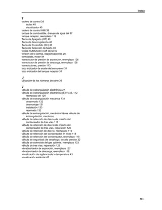 Índice
161
T
tablero de control 39
teclas 40
visualizador 40
tablero de control HMI 39
tanque de combustible, drenaje de agua del 87
tanque receptor, reemplazo 119
Tecla de Apagado (Off) 40
Tecla de descongelación 40
Tecla de Encendido (On) 40
Tecla de Selección de Modo 40
teclas multifunción (soft keys) 40
tensión de la correa, especificaciones 20
termostato, motor 84
transductor de presión de aspiración, reemplazo 128
transductor de presión de descarga, reemplazo 128
transductores, presión 113
tubo indicador de aceite del compresor 31
tubo indicador del tanque receptor 31
U
ubicación de los números de serie 33
V
válvula de estrangulación electrónica 27
válvula de estrangulación electrónica (ETV) 33, 112
reemplazo de 129
válvula de estrangulación mecánica 131
desarmado 132
desmontaje 131
instalación 133
rearmado 132
válvula de estrangulación, mecánica Véase válvula de
estrangulación, mecánica
válvula de retención de desvío de presión del
condensador de tres vías 110
válvula de retención de desvío de presión del
condensador de tres vías, reparación 126
válvula de retención de desvío, reemplazo 119
válvula de retención del condensador en línea 118
válvula de retención del condensador, reemplazo 119
válvula de seguridad (de desahogo) de alta presión 32
válvula de solenoide del gas caliente, reemplazo 133
válvula de tres vías, reparación 123
vibrabsorbedor de aspiración, reemplazo 127
vibrabsorbedor de descarga, reemplazo 118
visualización de vigilancia de la temperatura 43
visualización estándar 43
 