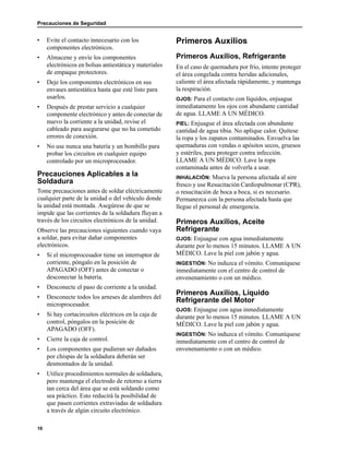 Precauciones de Seguridad
16
• Evite el contacto innecesario con los
componentes electrónicos.
• Almacene y envíe los componentes
electrónicos en bolsas antiestática y materiales
de empaque protectores.
• Deje los componentes electrónicos en sus
envases antiestática hasta que esté listo para
usarlos.
• Después de prestar servicio a cualquier
componente electrónico y antes de conectar de
nuevo la corriente a la unidad, revise el
cableado para asegurarse que no ha cometido
errores de conexión.
• No use nunca una batería y un bombillo para
probar los circuitos en cualquier equipo
controlado por un microprocesador.
Precauciones Aplicables a la
Soldadura
Tome precauciones antes de soldar eléctricamente
cualquier parte de la unidad o del vehículo donde
la unidad está montada. Asegúrese de que se
impide que las corrientes de la soldadura fluyan a
través de los circuitos electrónicos de la unidad.
Observe las precauciones siguientes cuando vaya
a soldar, para evitar dañar componentes
electrónicos.
• Si el microprocesador tiene un interruptor de
corriente, póngalo en la posición de
APAGADO (OFF) antes de conectar o
desconectar la batería.
• Desconecte el paso de corriente a la unidad.
• Desconecte todos los arneses de alambres del
microprocesador.
• Si hay cortacircuitos eléctricos en la caja de
control, póngalos en la posición de
APAGADO (OFF).
• Cierre la caja de control.
• Los componentes que pudieran ser dañados
por chispas de la soldadura deberán ser
desmontados de la unidad.
• Utilice procedimientos normales de soldadura,
pero mantenga el electrodo de retorno a tierra
tan cerca del área que se está soldando como
sea práctico. Esto reducirá la posibilidad de
que pasen corrientes extraviadas de soldadura
a través de algún circuito electrónico.
Primeros Auxilios
Primeros Auxilios, Refrigerante
En el caso de quemadura por frío, intente proteger
el área congelada contra heridas adicionales,
caliente el área afectada rápidamente, y mantenga
la respiración.
OJOS: Para el contacto con líquidos, enjuague
inmediatamente los ojos con abundante cantidad
de agua. LLAME A UN MÉDICO.
PIEL: Enjuague el área afectada con abundante
cantidad de agua tibia. No aplique calor. Quítese
la ropa y los zapatos contaminados. Envuelva las
quemaduras con vendas o apósitos secos, gruesos
y estériles, para proteger contra infección.
LLAME A UN MÉDICO. Lave la ropa
contaminada antes de volverla a usar.
INHALACIÓN: Mueva la persona afectada al aire
fresco y use Resucitación Cardiopulmonar (CPR),
o resucitación de boca a boca, si es necesario.
Permanezca con la persona afectada hasta que
llegue el personal de emergencia.
Primeros Auxilios, Aceite
Refrigerante
OJOS: Enjuague con agua inmediatamente
durante por lo menos 15 minutos. LLAME A UN
MÉDICO. Lave la piel con jabón y agua.
INGESTIÓN: No induzca el vómito. Comuníquese
inmediatamente con el centro de control de
envenenamiento o con un médico.
Primeros Auxilios, Líquido
Refrigerante del Motor
OJOS: Enjuague con agua inmediatamente
durante por lo menos 15 minutos. LLAME A UN
MÉDICO. Lave la piel con jabón y agua.
INGESTIÓN: No induzca el vómito. Comuníquese
inmediatamente con el centro de control de
envenenamiento o con un médico.
 