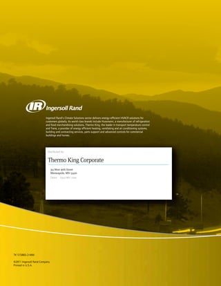 Distributed by:
Ingersoll Rand’s Climate Solutions sector delivers energy-efficient HVACR solutions for
customers globally. Its world class brands include Hussmann, a manufacturer of refrigeration
and food merchandising solutions, Thermo King, the leader in transport temperature control
and Trane, a provider of energy efficient heating, ventilating and air conditioning systems,
building and contracting services, parts support and advanced controls for commercial
buildings and homes.
SB-210+
Additional text information
to be placed here
TK 5XXXX-X-PL
TK 51586S-2-MM
©2011 Ingersoll Rand Company
Printed in U.S.A.
314 West 90th Street
Minneapolis, MN 55420
Direct (952) 887-2200
Thermo King Corporate
Distributed by:
Ingersoll Rand’s Climate Solutions sector delivers energy-efficient HVACR solutions for
customers globally. Its world class brands include Hussmann, a manufacturer of refrigeration
and food merchandising solutions, Thermo King, the leader in transport temperature control
and Trane, a provider of energy efficient heating, ventilating and air conditioning systems,
building and contracting services, parts support and advanced controls for commercial
buildings and homes.
SB-210+
Additional text information
to be placed here
TK 5XXXX-X-PL
314 West 90th Street
Minneapolis, MN 55420
Direct (952) 887-2200
Thermo King Corporate
Distributed by:
314 West 90th Street
Minneapolis, MN 55420
Direct (952) 887-2200
Thermo King Corporate
Distributed by:
Ingersoll Rand’s Climate Solutions sector delivers energy-efficient HVACR solutions for
customers globally. Its world class brands include Hussmann, a manufacturer of refrigeration
and food merchandising solutions, Thermo King, the leader in transport temperature control
and Trane, a provider of energy efficient heating, ventilating and air conditioning systems,
building and contracting services, parts support and advanced controls for commercial
buildings and homes.
Athenia 1000-M22
TK 55193-3-MM (Rev. 0, 08/11)
314 West 90th Street
Minneapolis, MN 55420
Direct (952) 887-2200
Thermo King Corporate
Maintenance Manual
 