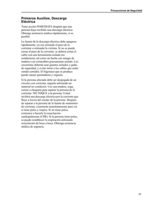 Precauciones de Seguridad
17
Primeros Auxilios, Descarga
Eléctrica
Tome acción INMEDIATA después que una
persona haya recibido una descarga eléctrica.
Obtenga asistencia médica rápidamente, si es
posible.
La fuente de la descarga eléctrica debe apagarse
rápidamente, ya sea cerrando el paso de la
corriente o retirando la víctima. Si no se puede
cerrar el paso de la corriente, se deberá cortar el
cable con una herramienta aislada (no
conductora), tal como un hacha con mango de
madera o un cortacables gruesamente aislado. Los
socorristas deberán usar guantes aislados y gafas
de seguridad, y evitar mirar a los cables que están
siendo cortados. El fogonazo que se produce
puede causar quemaduras y ceguera.
Si la persona afectada debe ser despegada de un
circuito con corriente, sáquela utilizando un
material no conductor. Use una madera, soga,
correa o chaqueta para separar la persona de la
corriente. NO TOQUE a la persona. Usted
recibirá una descarga eléctrica por la corriente que
fluye a través del cuerpo de la persona. Después
de separar a la persona de la fuente de suministro
de corriente, examínela inmediatamente para ver
si tiene pulso y respira. Si no tiene pulso,
comience a hacerle la resucitación
cardiopulmonar (CPR). Si la persona tiene pulso,
se puede restablecer la respiración utilizando
resucitación de boca a boca. Obtenga asistencia
médica de urgencia.
 