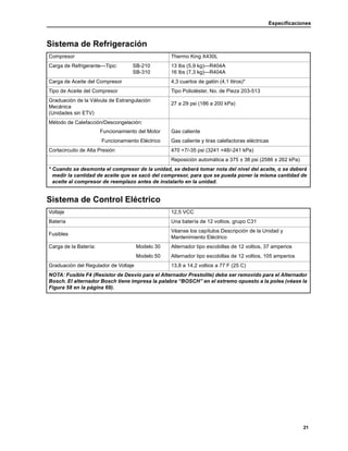 Especificaciones
21
Sistema de Refrigeración
Compresor Thermo King X430L
Carga de Refrigerante—Tipo: SB-210
SB-310
13 lbs (5,9 kg)—R404A
16 lbs (7,3 kg)—R404A
Carga de Aceite del Compresor 4,3 cuartos de galón (4,1 litros)*
Tipo de Aceite del Compresor Tipo Polioléster, No. de Pieza 203-513
Graduación de la Válvula de Estrangulación
Mecánica
(Unidades sin ETV)
27 a 29 psi (186 a 200 kPa)
Método de Calefacción/Descongelación:
Funcionamiento del Motor Gas caliente
Funcionamiento Eléctrico Gas caliente y tiras calefactoras eléctricas
Cortacircuito de Alta Presión 470 +7/-35 psi (3241 +48/-241 kPa)
Reposición automática a 375 ± 38 psi (2586 ± 262 kPa)
* Cuando se desmonta el compresor de la unidad, se deberá tomar nota del nivel del aceite, o se deberá
medir la cantidad de aceite que se sacó del compresor, para que se pueda poner la misma cantidad de
aceite al compresor de reemplazo antes de instalarlo en la unidad.
Sistema de Control Eléctrico
Voltaje 12,5 VCC
Batería Una batería de 12 voltios, grupo C31
Fusibles
Véanse los capítulos Descripción de la Unidad y
Mantenimiento Eléctrico
Carga de la Batería: Modelo 30 Alternador tipo escobillas de 12 voltios, 37 amperios
Modelo 50 Alternador tipo escobillas de 12 voltios, 105 amperios
Graduación del Regulador de Voltaje 13,8 a 14,2 voltios a 77 F (25 C)
NOTA: Fusible F4 (Resistor de Desvío para el Alternador Prestolite) debe ser removido para el Alternador
Bosch. El alternador Bosch tiene impresa la palabra “BOSCH” en el extremo opuesto a la polea (véase la
Figura 58 en la página 69).
 