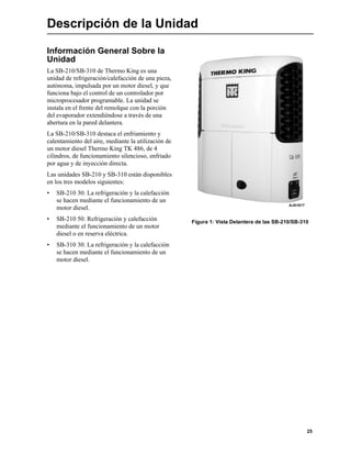 25
Descripción de la Unidad
Información General Sobre la
Unidad
La SB-210/SB-310 de Thermo King es una
unidad de refrigeración/calefacción de una pieza,
autónoma, impulsada por un motor diesel, y que
funciona bajo el control de un controlador por
microprocesador programable. La unidad se
instala en el frente del remolque con la porción
del evaporador extendiéndose a través de una
abertura en la pared delantera.
La SB-210/SB-310 destaca el enfriamiento y
calentamiento del aire, mediante la utilización de
un motor diesel Thermo King TK 486, de 4
cilindros, de funcionamiento silencioso, enfriado
por agua y de inyección directa.
Las unidades SB-210 y SB-310 están disponibles
en los tres modelos siguientes:
• SB-210 30: La refrigeración y la calefacción
se hacen mediante el funcionamiento de un
motor diesel.
• SB-210 50: Refrigeración y calefacción
mediante el funcionamiento de un motor
diesel o en reserva eléctrica.
• SB-310 30: La refrigeración y la calefacción
se hacen mediante el funcionamiento de un
motor diesel.
Figura 1: Vista Delantera de las SB-210/SB-310
AJA1617
 