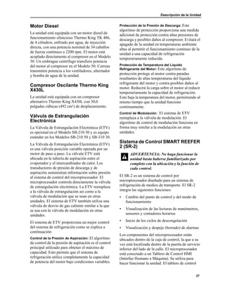 Descripción de la Unidad
27
Motor Diesel
La unidad está equipada con un motor diesel de
funcionamiento silencioso Thermo King TK 486,
de 4 cilindros, enfriado por agua, de inyección
directa, con una potencia nominal de 34 caballos
de fuerza continuos a 2200 rpm. El motor está
acoplado directamente al compresor en el Modelo
30. Un embrague centrífugo transfiere potencia
del motor al compresor en el Modelo 50. Correas
transmiten potencia a los ventiladores, alternador
y bomba de agua de la unidad.
Compresor Oscilante Thermo King
X430L
La unidad está equipada con un compresor
alternativo Thermo King X430L con 30,0
pulgadas cúbicas (492 cm3) de desplazamiento.
Válvula de Estrangulación
Electrónica
La Válvula de Estrangulación Electrónica (ETV)
es opcional en el Modelo SB-210 30 y es equipo
estándar en los Modelos SB-210 50 y SB-310 30.
La Válvula de Estrangulación Electrónica (ETV)
es una válvula posición variable operada por un
motor de paso a paso. La válvula ETV está
ubicada en la tubería de aspiración entre el
evaporador y el intercambiador de calor. Los
transductores de presión de descarga y de
aspiración suministran información sobre presión
al sistema de control del microprocesador. El
microprocesador controla directamente la válvula
de estrangulación electrónica. La ETV reemplaza
a la válvula de estrangulación así como a la
válvula de modulación que se usan en otras
unidades. El sistema de ETV también utiliza una
válvula de desvío de gas caliente similar a la que
se usa con la válvula de modulación en otras
unidades.
El sistema de ETV proporciona un mejor control
del sistema de refrigeración como se explica a
continuación:
Control de la Presión de Aspiración: El algoritmo
de control de la presión de aspiración es el control
principal utilizado para obtener el máximo de
capacidad. Esto permite que el sistema de
refrigeración utilice completamente la capacidad
de potencia del motor bajo condiciones variables.
Protección de la Presión de Descarga: Este
algoritmo de protección proporciona una medida
adicional de protección contra altas presiones de
descarga y posibles daños al compresor. Evitará el
apagado de la unidad en temperaturas ambiente
altas al permitir el funcionamiento continuo de la
unidad a una capacidad de refrigeración
temporariamente reducida.
Protección de Temperatura del Líquido
Refrigerante del Motor: Este algoritmo de
protección protege al motor contra paradas
resultantes de altas temperaturas del líquido
refrigerante del motor y contra posibles daños al
motor. Reducirá la carga sobre el motor al reducir
temporariamente la capacidad de refrigeración.
Esto baja la temperatura del motor, permitiendo al
mismo tiempo que la unidad funcione
continuamente.
Control de Modulación: El sistema de ETV
reemplaza a la válvula de modulación. El
algoritmo de control de modulación funciona en
forma muy similar a la modulación en otras
unidades.
Sistema de Control SMART REEFER
2 (SR-2)
El SR-2 es un sistema de control por
microprocesador diseñado para un sistema de
refrigeración de medios de transporte. El SR-2
integra las siguientes funciones:
• Cambio del punto de control y del modo de
funcionamiento
• Visualización de las lecturas de manómetros,
sensores y contadores horarios
• Inicio de los ciclos de descongelación
• Visualización y despeje (borrado) de alarmas
Los componentes del microprocesador están
ubicados dentro de la caja de control, la que a su
vez está localizada dentro de la puerta de servicio
inferior del lado de la calle. El microprocesador
está conectado a un Tablero de Control HMI
(Interfaz Humano a Máquina). Se utiliza para
hacer funcionar la unidad. El tablero de control
ADVERTENCIA: No haga funcionar la
unidad hasta haberse familiarizado por
completo con la ubicación y la función de
cada control.
 