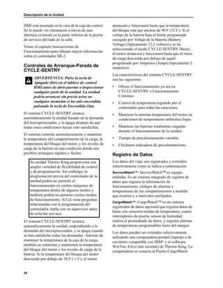 Descripción de la Unidad
28
HMI está montado en la cara de la caja de control.
Se lo puede ver claramente a través de una
abertura existente en la parte inferior de la puerta
de servicio del lado de la calle.
Véase el capítulo Instrucciones de
Funcionamiento para obtener mayor información
sobre el controlador SR-2.
Controles de Arranque-Parada de
CYCLE-SENTRY
El sistema CYCLE-SENTRY arranca
automáticamente la unidad basado en la demanda
del microprocesador, y la apaga después de que
todas estas condiciones hayan sido satisfechas.
El sistema controla automáticamente y mantiene
la temperatura del compartimiento de la carga, la
temperatura del bloque del motor, y los niveles de
carga de la batería en una condición donde son
posibles arranques rápidos y fáciles.
El sistema CYCLE-SENTRY arranca
automáticamente la unidad, respondiendo a la
demanda del microprocesador, y la apaga cuando
se han satisfecho todas las demandas. Además de
mantener la temperatura de la caja de la carga,
también se controlan y mantienen la temperatura
del bloque del motor y los niveles de carga de la
batería. Si la temperatura del bloque del motor
desciende por debajo de 30 F (-1 C), el motor
arrancará y funcionará hasta que la temperatura
del bloque esté por encima de 90 F (32 C). Si el
voltaje de la batería baja al límite programado
escogido por Voltaje de la Batería (Battery
Voltage) (típicamente 12,2 voltios) y se ha
seleccionado el modo CYCLE-SENTRY Diesel,
el motor arrancará y funcionará hasta que el ritmo
de carga descienda por debajo de aquél
programado por Amperios (Amps) (típicamente 5
amperios).
Las características del sistema CYCLE-SENTRY
son las siguientes:
• Ofrece el funcionamiento ya sea en
CYCLE-SENTRY o Funcionamiento
Continuo.
• Control de temperatura regulado por el
controlador para todas las estaciones.
• Mantiene la mínima temperatura del motor en
condiciones de temperaturas ambientes bajas.
• Mantiene las baterías totalmente cargadas
durante el funcionamiento de la unidad.
• Tiempo de precalentamiento variable.
• Chicharra indicadora de precalentamiento.
Registro de Datos
Los datos del viaje son registrados y extraídos
selectivamente como se indica a continuación:
ServiceWatch™: ServiceWatch™ es equipo
estándar. Es un sistema integrado de registro de
datos que registra la información de
funcionamiento, códigos de alarmas y
temperaturas de los compartimientos a medida
que ocurren y a intervalos prefijados.
CargoWatch™: CargoWatch™ es un sistema
registrador de datos opcional que registra datos de
hasta seis sensores/sondas de temperatura, cuatro
interruptores de puerta, sensor de humedad,
realiza el promediado de datos, y registra alarmas
de temperaturas programables fuera del margen.
Los datos pueden ser extraídos selectivamente
utilizando una computadora portátil (laptop) o de
escritorio compatible con IBM® y el software
WinTrac 4,4 (o más reciente) de Thermo King. La
computadora se conecta al Puerto CargoWatch
ADVERTENCIA: Pulse la tecla de
Apagado (OFF) en el tablero de control
HMI antes de abrir puertas o inspeccionar
cualquier parte de la unidad. La unidad
podría arrancar sin previo aviso en
cualquier momento si ha sido encendida
pulsando la tecla de Encendido (ON).
Su unidad Thermo King proporciona una
amplia variedad de flexibilidad de control
y de programación. Sin embargo, la
programación previa del controlador de la
unidad podría no permitir el
funcionamiento en ciertos márgenes de
temperatura dentro de algunos modos y
también podría no permitir ciertos modos
de funcionamiento. Si Ud. tiene preguntas
relacionadas con la programación del
controlador, hable con su supervisor antes
de solicitar servicio.
 