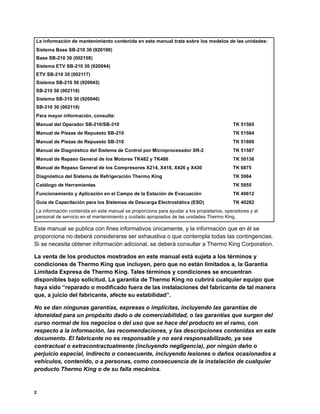 2
Este manual se publica con fines informativos únicamente, y la información que en él se
proporciona no deberá considerarse ser exhaustiva o que contempla todas las contingencias.
Si se necesita obtener información adicional, se deberá consultar a Thermo King Corporation.
La venta de los productos mostrados en este manual está sujeta a los términos y
condiciones de Thermo King que incluyen, pero que no están limitados a, la Garantía
Limitada Expresa de Thermo King. Tales términos y condiciones se encuentran
disponibles bajo solicitud. La garantía de Thermo King no cubrirá cualquier equipo que
haya sido “reparado o modificado fuera de las instalaciones del fabricante de tal manera
que, a juicio del fabricante, afecte su estabilidad”.
No se dan ningunas garantías, expresas o implícitas, incluyendo las garantías de
idoneidad para un propósito dado o de comerciabilidad, o las garantías que surgen del
curso normal de los negocios o del uso que se hace del producto en el ramo, con
respecto a la información, las recomendaciones, y las descripciones contenidas en este
documento. El fabricante no es responsable y no será responsabilizado, ya sea
contractual o extracontractualmente (incluyendo negligencia), por ningún daño o
perjuicio especial, indirecto o consecuente, incluyendo lesiones o daños ocasionados a
vehículos, contenido, o a personas, como consecuencia de la instalación de cualquier
producto Thermo King o de su falla mecánica.
La información de mantenimiento contenida en este manual trata sobre los modelos de las unidades:
Sistema Base SB-210 30 (920190)
Base SB-210 30 (002158)
Sistema ETV SB-210 30 (920044)
ETV SB-210 30 (002117)
Sistema SB-210 50 (920045)
SB-210 50 (002118)
Sistema SB-310 30 (920046)
SB-310 30 (002119)
Para mayor información, consulte:
Manual del Operador SB-210/SB-310 TK 51585
Manual de Piezas de Repuesto SB-210 TK 51584
Manual de Piezas de Repuesto SB-310 TK 51609
Manual de Diagnóstico del Sistema de Control por Microprocesador SR-2 TK 51587
Manual de Repaso General de los Motores TK482 y TK486 TK 50136
Manual de Repaso General de los Compresores X214, X418, X426 y X430 TK 6875
Diagnóstico del Sistema de Refrigeración Thermo King TK 5984
Catálogo de Herramientas TK 5955
Funcionamiento y Aplicación en el Campo de la Estación de Evacuación TK 40612
Guía de Capacitación para los Sistemas de Descarga Electrostática (ESD) TK 40282
La información contenida en este manual se proporciona para ayudar a los propietarios, operadores y al
personal de servicio en el mantenimiento y cuidado apropiados de las unidades Thermo King.
 