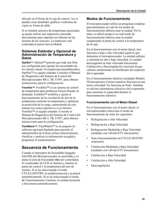 Descripción de la Unidad
29
ubicado en el frente de la caja de control. Así se
pueden crear detallados gráficos o informes de
viajes en forma de tabla.
Si se instalan sensores de temperatura opcionales,
se puede utilizar una impresora conectada
directamente para imprimir un informe de las
lecturas de los sensores. La impresora está
conectada al puerto ServiceWatch.
Sistemas Estándar y Opcional de
Administración de Temperatura y
Datos
OptiSet™: Optiset™ permite que toda una flota
sea configurada para igualar las necesidades de
los clientes (hasta 10 condiciones prestablecidas).
OptiSet™ es equipo estándar. Consulte el Manual
de Diagnóstico del Sistema de Control del
Microprocesador SR-2, TK 51587, para obtener
instrucciones para la configuración.
FreshSet™: FreshSet™ es un sistema de control
de temperatura para productos frescos basado en
demanda. FreshSet™ modifica y ajusta el
funcionamiento de la circulación de aire de la
unidad para controlar la temperatura y optimizar
la protección de la carga, manteniendo de esta
manera los costos operativos a un mínimo.
FreshSet™ es equipo estándar. Consulte el
Manual de Diagnóstico del Sistema de Control del
Microprocesador SR-2, TK 51587, para obtener
instrucciones para la configuración.
FleetWatch™: FleetWatch™ es un paquete de
software opcional diseñado para permitir al
administrador de la flota extraer selectivamente,
clasificar y analizar la información recogida y
programar el mantenimiento.
Secuencia de Funcionamiento
Cuando el interruptor de Encendido/Apagado
(On/Off) del Microprocesador es encendido y se
pulsa la tecla de Encendido (ON) del controlador,
el visualizador de LCD se ilumina y muestra el
punto de control y la temperatura del aire de
retorno. Si se ha seleccionado el modo
CYCLE-SENTRY, la unidad arrancará y se parará
automáticamente. Si se ha seleccionado el modo
de Funcionamiento Continuo, la unidad arrancará
y funcionará automáticamente.
Modos de Funcionamiento
El microprocesador utiliza un programa complejo
para determinar en cuál de los modos de
funcionamiento debiera estar la unidad. Por lo
tanto, es difícil predecir en cuál modo de
funcionamiento debiera estar la unidad
comparando el punto de control a la temperatura
de la caja.
En el funcionamiento con el motor diesel, éste
funciona a baja o alta velocidad según lo que
determine el microprocesador. La unidad enfriará
o calentará en alta o baja velocidad. La unidad
descongelará en baja velocidad únicamente.
Calefacción y Descongelación consisten de gas
caliente suministrado al distribuidor del serpentín
del evaporador.
En el funcionamiento eléctrico (unidades Modelo
50 únicamente) el motor impulsor funciona en una
única velocidad. No funciona en Nulo. También
se utilizan calentadores eléctricos del evaporador
para aumentar la capacidad durante el
funcionamiento eléctrico.
Funcionamiento con el Motor Diesel
En el funcionamiento con el motor diesel, el
microprocesador selecciona el modo de
funcionamiento de entre los siguientes:
• Refrigeración a Alta Velocidad
• Refrigeración a Baja Velocidad
• Refrigeración Modulada a Baja Velocidad
(unidades con válvula ETV únicamente)
• Nulo (funcionamiento en CYCLE-SENTRY
solamente)
• Calefacción Modulada a Baja Velocidad
(unidades con válvula ETV únicamente)
• Calefacción a Baja Velocidad
• Calefacción a Alta Velocidad
• Descongelación
 