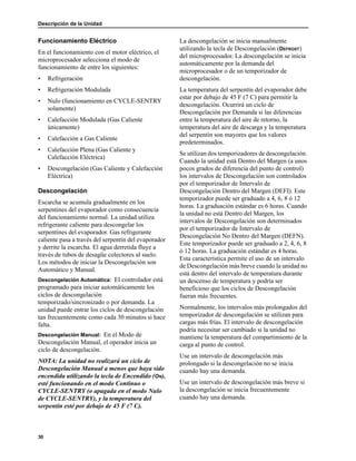Descripción de la Unidad
30
Funcionamiento Eléctrico
En el funcionamiento con el motor eléctrico, el
microprocesador selecciona el modo de
funcionamiento de entre los siguientes:
• Refrigeración
• Refrigeración Modulada
• Nulo (funcionamiento en CYCLE-SENTRY
solamente)
• Calefacción Modulada (Gas Caliente
únicamente)
• Calefacción a Gas Caliente
• Calefacción Plena (Gas Caliente y
Calefacción Eléctrica)
• Descongelación (Gas Caliente y Calefacción
Eléctrica)
Descongelación
Escarcha se acumula gradualmente en los
serpentines del evaporador como consecuencia
del funcionamiento normal. La unidad utiliza
refrigerante caliente para descongelar los
serpentines del evaporador. Gas refrigerante
caliente pasa a través del serpentín del evaporador
y derrite la escarcha. El agua derretida fluye a
través de tubos de desagüe colectores al suelo.
Los métodos de iniciar la Descongelación son
Automático y Manual.
Descongelación Automática: El controlador está
programado para iniciar automáticamente los
ciclos de descongelación
temporizado/sincronizado o por demanda. La
unidad puede entrar los ciclos de descongelación
tan frecuentemente como cada 30 minutos si hace
falta.
Descongelación Manual: En el Modo de
Descongelación Manual, el operador inicia un
ciclo de descongelación.
NOTA: La unidad no realizará un ciclo de
Descongelación Manual a menos que haya sido
encendida utilizando la tecla de Encendido (ON),
esté funcionando en el modo Continuo o
CYCLE-SENTRY (o apagada en el modo Nulo
de CYCLE-SENTRY), y la temperatura del
serpentín esté por debajo de 45 F (7 C).
La descongelación se inicia manualmente
utilizando la tecla de Descongelación (DEFROST)
del microprocesador. La descongelación se inicia
automáticamente por la demanda del
microprocesador o de un temporizador de
descongelación.
La temperatura del serpentín del evaporador debe
estar por debajo de 45 F (7 C) para permitir la
descongelación. Ocurrirá un ciclo de
Descongelación por Demanda si las diferencias
entre la temperatura del aire de retorno, la
temperatura del aire de descarga y la temperatura
del serpentín son mayores que los valores
predeterminados.
Se utilizan dos temporizadores de descongelación.
Cuando la unidad está Dentro del Margen (a unos
pocos grados de diferencia del punto de control)
los intervalos de Descongelación son controlados
por el temporizador de Intervalo de
Descongelación Dentro del Margen (DEFI). Este
temporizador puede ser graduado a 4, 6, 8 ó 12
horas. La graduación estándar es 6 horas. Cuando
la unidad no está Dentro del Margen, los
intervalos de Descongelación son determinados
por el temporizador de Intervalo de
Descongelación No Dentro del Margen (DEFN).
Este temporizador puede ser graduado a 2, 4, 6, 8
ó 12 horas. La graduación estándar es 4 horas.
Esta característica permite el uso de un intervalo
de Descongelación más breve cuando la unidad no
está dentro del intervalo de temperatura durante
un descenso de temperatura y podría ser
beneficioso que los ciclos de Descongelación
fueran más frecuentes.
Normalmente, los intervalos más prolongados del
temporizador de descongelación se utilizan para
cargas más frías. El intervalo de descongelación
podría necesitar ser cambiado si la unidad no
mantiene la temperatura del compartimiento de la
carga al punto de control.
Use un intervalo de descongelación más
prolongado si la descongelación no se inicia
cuando hay una demanda.
Use un intervalo de descongelación más breve si
la descongelación se inicia frecuentemente
cuando hay una demanda.
 