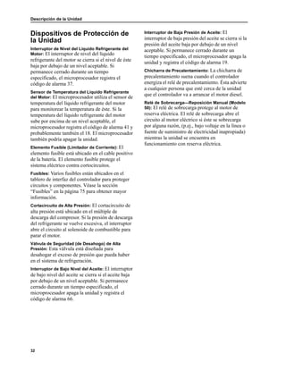 Descripción de la Unidad
32
Dispositivos de Protección de
la Unidad
Interruptor de Nivel del Líquido Refrigerante del
Motor: El interruptor de nivel del líquido
refrigerante del motor se cierra si el nivel de éste
baja por debajo de un nivel aceptable. Si
permanece cerrado durante un tiempo
especificado, el microprocesador registra el
código de alarma 37.
Sensor de Temperatura del Líquido Refrigerante
del Motor: El microprocesador utiliza el sensor de
temperatura del líquido refrigerante del motor
para monitorear la temperatura de éste. Si la
temperatura del líquido refrigerante del motor
sube por encima de un nivel aceptable, el
microprocesador registra el código de alarma 41 y
probablemente también el 18. El microprocesador
también podría apagar la unidad.
Elemento Fusible (Limitador de Corriente): El
elemento fusible está ubicado en el cable positivo
de la batería. El elemento fusible protege el
sistema eléctrico contra cortocircuitos.
Fusibles: Varios fusibles están ubicados en el
tablero de interfaz del controlador para proteger
circuitos y componentes. Véase la sección
“Fusibles” en la página 75 para obtener mayor
información.
Cortacircuito de Alta Presión: El cortacircuito de
alta presión está ubicado en el múltiple de
descarga del compresor. Si la presión de descarga
del refrigerante se vuelve excesiva, el interruptor
abre el circuito al solenoide de combustible para
parar el motor.
Válvula de Seguridad (de Desahogo) de Alta
Presión: Esta válvula está diseñada para
desahogar el exceso de presión que pueda haber
en el sistema de refrigeración.
Interruptor de Bajo Nivel del Aceite: El interruptor
de bajo nivel del aceite se cierra si el aceite baja
por debajo de un nivel aceptable. Si permanece
cerrado durante un tiempo especificado, el
microprocesador apaga la unidad y registra el
código de alarma 66.
Interruptor de Baja Presión de Aceite: El
interruptor de baja presión del aceite se cierra si la
presión del aceite baja por debajo de un nivel
aceptable. Si permanece cerrado durante un
tiempo especificado, el microprocesador apaga la
unidad y registra el código de alarma 19.
Chicharra de Precalentamiento: La chicharra de
precalentamiento suena cuando el controlador
energiza el relé de precalentamiento. Ésta advierte
a cualquier persona que esté cerca de la unidad
que el controlador va a arrancar el motor diesel.
Relé de Sobrecarga—Reposición Manual (Modelo
50): El relé de sobrecarga protege al motor de
reserva eléctrica. El relé de sobrecarga abre el
circuito al motor eléctrico si éste se sobrecarga
por alguna razón, (p.ej., bajo voltaje en la línea o
fuente de suministro de electricidad inapropiada)
mientras la unidad se encuentra en
funcionamiento con reserva eléctrica.
 
