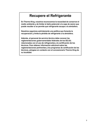 3
Recupere el Refrigerante
En Thermo King, nosotros reconocemos la necesidad de conservar el
medio ambiente y de limitar el daño potencial a la capa de ozono que
puede resultar si se permite que refrigerante escape a la atmósfera.
Nosotros seguimos estrictamente una política que fomenta la
recuperación y limita la pérdida de refrigerante a la atmósfera.
Además, el personal de servicio técnico debe conocer las
reglamentaciones gubernamentales federales de los EE.UU.
relacionadas con el uso de refrigerantes y la certificación de los
técnicos. Para obtener información adicional sobre las
reglamentaciones pertinentes y los programas de certificación de los
técnicos, póngase en contacto con el concesionario Thermo King de
su localidad.
 