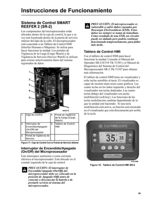 39
Instrucciones de Funcionamiento
Sistema de Control SMART
REEFER 2 (SR-2)
Los componentes del microprocesador están
ubicados dentro de la caja de control, la que a su
vez está localizada dentro de la puerta de servicio
inferior del lado de la calle. El microprocesador
está conectado a un Tablero de Control HMI
(Interfaz Humano a Máquina). Se utiliza para
hacer funcionar la unidad. Los portales de
Vigilancia de la Carga (Cargo Watch) y de
Vigilancia de Servicio (Service Watch) se utilizan
para extraer selectivamente datos del sistema
registrador de datos.
Interruptor de Encendido/Apagado
(On/Off) del Microprocesador
Este interruptor suministra o corta corriente
eléctrica al microprocesador. Está ubicado en el
costado izquierdo de la caja de control.
Tablero de Control HMI
Use el tablero de control HMI para hacer
funcionar la unidad. Consulte el Manual del
Operador SB-210/310 TK 51585 y el Manual de
Diagnóstico del Sistema de Control del
Microprocesador SR-2 TK 51587 para obtener
más información.
El tablero de control HMI tiene un visualizador y
ocho teclas sensibles al tacto. El visualizador es
capaz de mostrar tanto texto como gráficos. Las
cuatro teclas en los lados izquierdo y derecho del
visualizador son teclas dedicadas. Las cuatro
teclas debajo del visualizador son teclas
multifunción (soft key). Las funciones de las
teclas multifunción cambian dependiendo de lo
que la unidad esté haciendo. Si una tecla
multifunción está activa, su función será mostrada
en el visualizador que está directamente por arriba
de la tecla.
Figura 12: Tablero de Control HMI SR-2
1. Caja de Control 4. Portal de Vigilancia
de la Carga (Cargo
Watch)
2. Interruptor de
Encendido/Apagado
(On/Off) del
Microprocesador
5. Tablero de Control
HMI
3. Portal de Vigilancia de
Servicio
Figura 11: Caja de Control Con la Puerta de Servicio Abierta
PRECAUCIÓN: El interruptor de
Encendido/Apagado (On/Off) del
microprocesador debe ser colocado en la
posición de Apagado (Off) antes de
conectar o desconectar la batería o de
prestarle servicio al sistema del
microprocesador.
5
2
1
3
4
PRECAUCIÓN: El microprocesador es
vulnerable a sufrir daños causados por
Descargas Electrostáticas (ESD). Estos
daños no siempre se notan de inmediato.
Como resultado de una ESD, un circuito
puede ser dañado pero podría continuar
funcionando temporariamente, para fallar
más tarde.
AJA1956
 